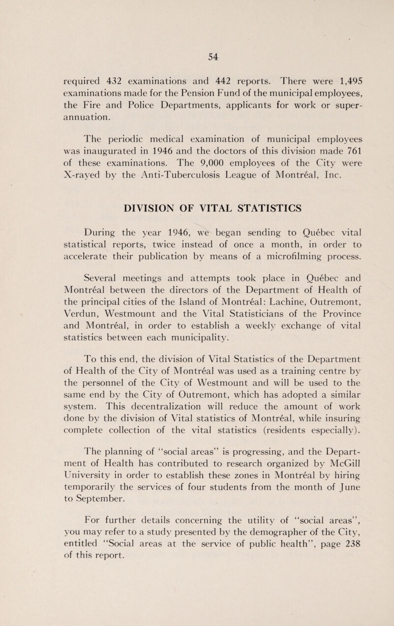 required 432 examinations and 442 reports. There were 1,495 examinations made for the Pension Fund of the municipal employees, the Fire and Police Departments, applicants for work or super¬ annuation. The periodic medical examination of municipal employees was inaugurated in 1946 and the doctors of this division made 761 of these examinations. The 9,000 employees of the City were X-rayed by the Anti-Tuberculosis League of Montreal, Inc. DIVISION OF VITAL STATISTICS During the year 1946, we began sending to Quebec vital statistical reports, twice instead of once a month, in order to accelerate their publication by means of a microfilming process. Several meetings and attempts took place in Quebec and Montreal between the directors of the Department of Flealth of the principal cities of the Island of Montreal: Lachine, Outremont, Verdun, Westmount and the Vital Statisticians of the Province and Montreal, in order to establish a weekly exchange of vital statistics between each municipality. To this end, the division of Vital Statistics of the Department of Health of the City of Montreal was used as a training centre by the personnel of the City of Westmount and will be used to the same end by the City of Outremont, which has adopted a similar system. This decentralization will reduce the amount of work done by the division of Vital statistics of Montreal, while insuring complete collection of the vital statistics (residents especially). The planning of “social areas” is progressing, and the Depart¬ ment of Health has contributed to research organized by McGill Llniversity in order to establish these zones in Montreal by hiring temporarily the services of four students from the month of June to September. For further details concerning the utility of “social areas”, you may refer to a study presented by the demographer of the City, entitled “Social areas at the service of public health”, page 238 of this report.