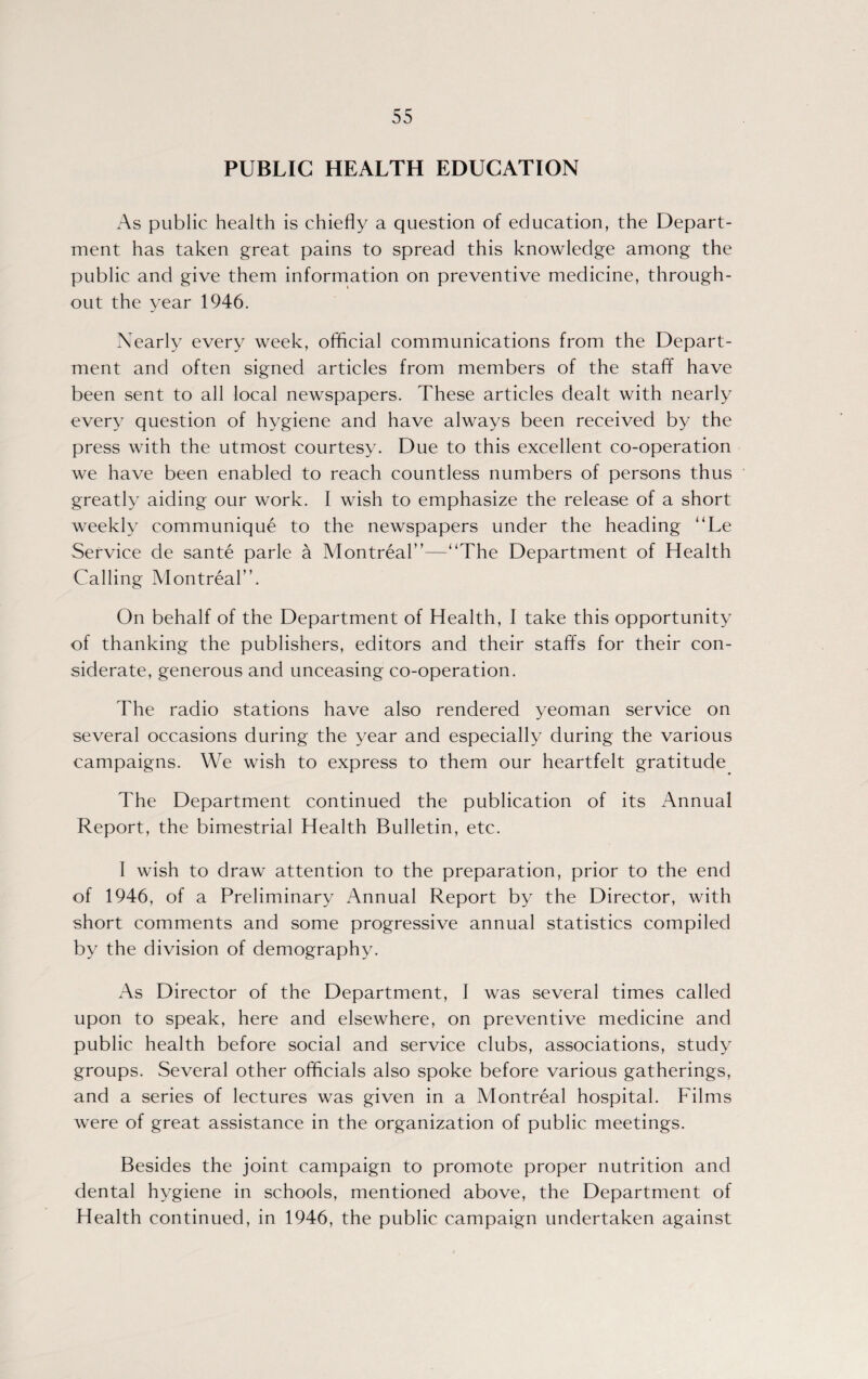 PUBLIC HEALTH EDUCATION xAs public health is chiefly a question of education, the Depart¬ ment has taken great pains to spread this knowledge among the public and give them information on preventive medicine, through¬ out the year 1946. Nearly every week, official communications from the Depart¬ ment and often signed articles from members of the staff have been sent to all local newspapers. These articles dealt with nearly every question of hygiene and have always been received by the press with the utmost courtesy. Due to this excellent co-operation we have been enabled to reach countless numbers of persons thus greatly aiding our work. I wish to emphasize the release of a short weekly communique to the newspapers under the heading “Le Service de sante parle a Montreal”—“The Department of Health Calling Montreal”. On behalf of the Department of Health, I take this opportunity of thanking the publishers, editors and their staffs for their con¬ siderate, generous and unceasing co-operation. The radio stations have also rendered yeoman service on several occasions during the year and especially during the various campaigns. We wish to express to them our heartfelt gratitude The Department continued the publication of its Annual Report, the bimestrial Health Bulletin, etc. I wish to draw attention to the preparation, prior to the end of 1946, of a Preliminary Annual Report by the Director, with short comments and some progressive annual statistics compiled by the division of demography. As Director of the Department, I was several times called upon to speak, here and elsewhere, on preventive medicine and public health before social and service clubs, associations, study groups. Several other officials also spoke before various gatherings, and a series of lectures was given in a Montreal hospital. Films were of great assistance in the organization of public meetings. Besides the joint campaign to promote proper nutrition and dental hygiene in schools, mentioned above, the Department of Health continued, in 1946, the public campaign undertaken against