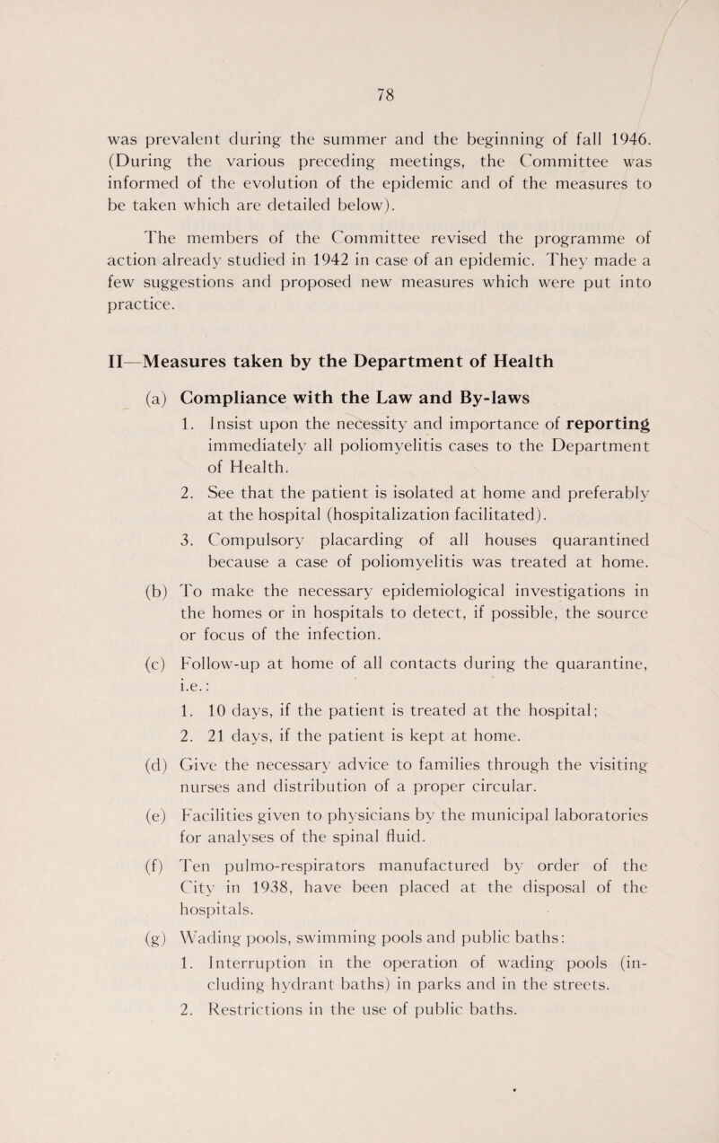 was prevalent during the summer and the beginning of fall 1946. (During the various preceding meetings, the Committee was informed of the evolution of the epidemic and of the measures to be taken which are detailed below). The members of the Committee revised the programme of action already studied in 1942 in case of an epidemic. They made a few suggestions and proposed new measures which were put into practice. II—Measures taken by the Department of Health (a) Compliance with the Law and By-laws 1. Insist upon the necessity and importance of reporting immediately all poliomyelitis cases to the Department of Health. 2. See that the patient is isolated at home and preferably at the hospital (hospitalization facilitated). 3. Compulsory placarding of all houses quarantined because a case of poliomyelitis was treated at home. (b) To make the necessary epidemiological investigations in the homes or in hospitals to detect, if possible, the source or focus of the infection. (c) Follow-up at home of all contacts during the quarantine, i.e.: 1. 10 days, if the patient is treated at the hospital; 2. 21 days, if the patient is kept at home. (d) Give the necessary advice to families through the visiting- nurses and distribution of a proper circular. (e) Facilities given to physicians by the municipal laboratories for analyses of the spinal fluid. (f) Ten pulmo-respirators manufactured by order of the City in 1938, have been placed at the disposal of the hospitals. (g) Wading pools, swimming pools and public baths: 1. Interruption in the operation of wading pools (in¬ cluding hydrant baths) in parks and in the streets. 2. Restrictions in the use of public baths.