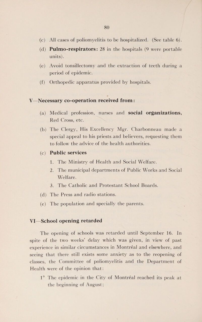 (c) All cases of poliomyelitis to be hospitalized. (See table 6). (d) Pulmo-respirators: 28 in the hospitals (9 were portable units). (e) Avoid tonsillectomy and the extraction of teeth during a period of epidemic. (f) Orthopedic apparatus provided by hospitals. Y—Necessary co-operation received from: (a) Medical profession, nurses and social organizations, Red Cross, etc. (b) The Clergy, His Excellency Mgr. Charbonneau made a special appeal to his priests and believers, requesting them to follow the advice of the health authorities. (c) Public services 1. The Ministry of Health and Social Welfare. 2. The municipal departments of Public Works and Social Welfare. 3. The Catholic and Protestant School Boards. (d) The Press and radio stations. (e) The population and specially the parents. VI—School opening retarded The opening of schools was retarded until September 16. In spite of the two weeks’ delay which was given, in view of past experience in similar circumstances in Montreal and elsewhere, and seeing that there still exists some anxiety as to the reopening of classes, the Committee of poliomyelitis and the Department of Health were of the opinion that: 1° The epidemic in the City of Montreal reached its peak at the beginning of August;