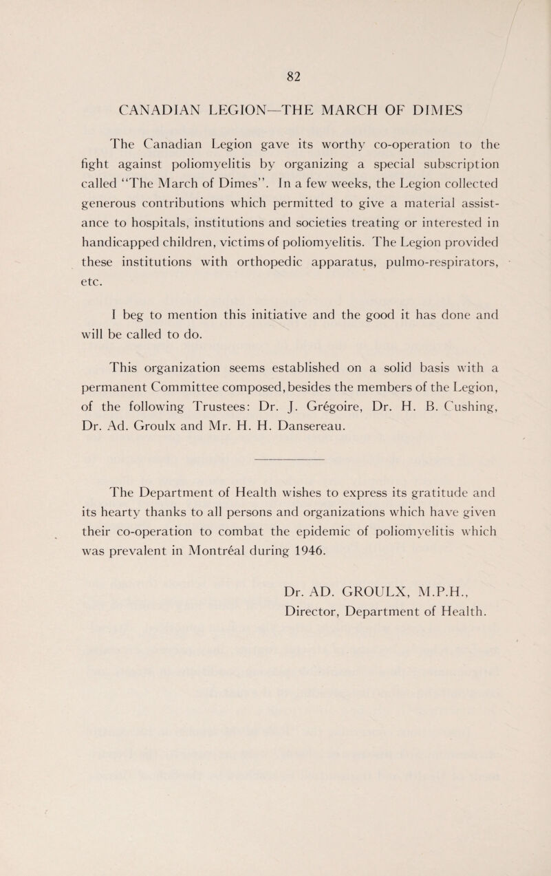 CANADIAN LEGION—THE MARCH OF DIMES The Canadian Legion gave its worthy co-operation to the fight against poliomyelitis by organizing a special subscription called “The March of Dimes”. In a few weeks, the Legion collected generous contributions which permitted to give a material assist¬ ance to hospitals, institutions and societies treating or interested in handicapped children, victims of poliomyelitis. The Legion provided these institutions with orthopedic apparatus, pulmo-respirators, etc. I beg to mention this initiative and the good it has done and will be called to do. This organization seems established on a solid basis with a permanent Committee composed, besides the members of the Legion, of the following Trustees: Dr. J. Gregoire, Dr. H. B. Cushing, Dr. Ad. Groulx and Mr. H. H. Dansereau. The Department of Health wishes to express its gratitude and its hearty thanks to all persons and organizations which have given their co-operation to combat the epidemic of poliomyelitis which was prevalent in Montreal during 1946. Dr. AD. GROULX, M.P.H., Director, Department of Health.