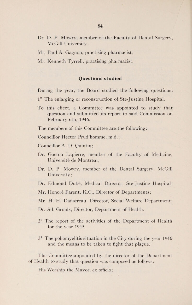 Dr. D. P. Mowry, member of the Faculty of Dental Surgery, McGill University; Mr. Paul A. Gagnon, practising pharmacist; Mr. Kenneth Tyrrell, practising pharmacist. Questions studied During the year, the Board studied the following questions: 1° The enlarging or reconstruction of Ste-Justine Hospital. To this effect, a Committee was appointed to study that question and submitted its report to said Commission on February 6th, 1946. The members of this Committee are the following: Councillor Hector Prud’homme, m.d.; Councillor A. D. Quintin; Dr. Gaston Lapierre, member of the Faculty of Medicine, Universite de Montreal; Dr. D. P. Mowry, member of the Dental Surgery, McGill University; Dr. Edmond Dube, Medical Director, Ste-Justine Hospital; Mr. Honore Parent, K.C., Director of Departments; Mr. H. H. Dansereau, Director, Social Welfare Department; Dr. Ad. Groulx, Director, Department of Health. 2° The report of the activities of the Department of Health for the year 1945. 3° The poliomyelitis situation in the City during the year 1946 and the means to be taken to fight that plague. The Committee appointed by the director of the Department of Health to study that question was composed as follows: H is Worship the Mayor, ex officio;