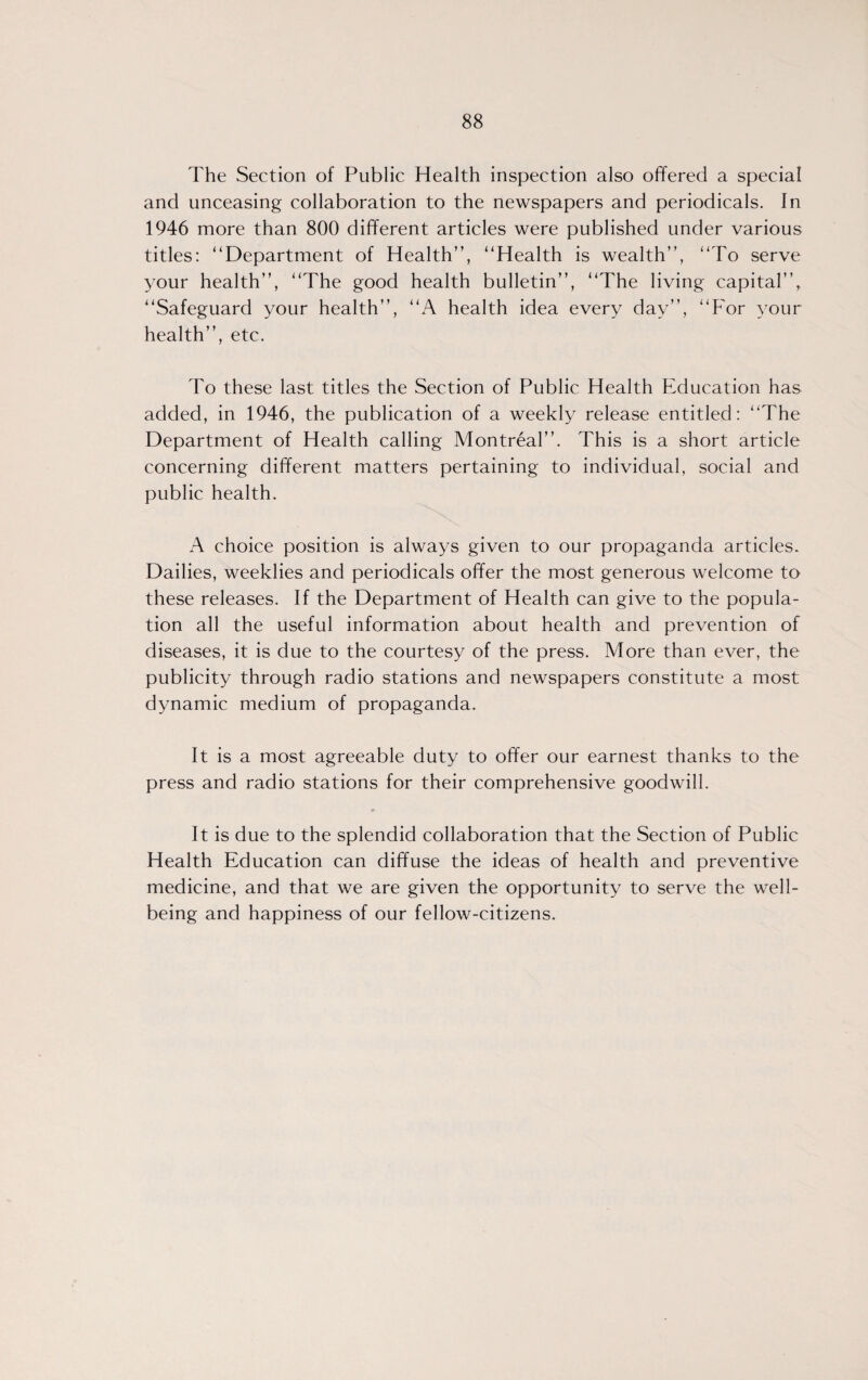 The Section of Public Health inspection also offered a special and unceasing collaboration to the newspapers and periodicals. In 1946 more than 800 different articles were published under various titles: “Department of Health”, “Health is wealth”, “To serve your health”, “The good health bulletin”, “The living capital”, “Safeguard your health”, “A health idea every day”, “For your health”, etc. To these last titles the Section of Public Health Education has added, in 1946, the publication of a weekly release entitled: “The Department of Health calling Montreal”. This is a short article concerning different matters pertaining to individual, social and public health. A choice position is always given to our propaganda articles. Dailies, weeklies and periodicals offer the most generous welcome to these releases. If the Department of Health can give to the popula¬ tion all the useful information about health and prevention of diseases, it is due to the courtesy of the press. More than ever, the publicity through radio stations and newspapers constitute a most dynamic medium of propaganda. It is a most agreeable duty to offer our earnest thanks to the press and radio stations for their comprehensive goodwill. It is due to the splendid collaboration that the Section of Public Health Education can diffuse the ideas of health and preventive medicine, and that we are given the opportunity to serve the well¬ being and happiness of our fellow-citizens.