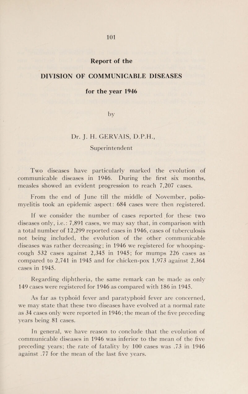 Report of the DIVISION OF COMMUNICABLE DISEASES for the year 1946 Dr. J. H. GERVAIS, D.P.H., Superintendent Two diseases have particularly marked the evolution of communicable diseases in 1946. During the first six months, measles showed an evident progression to reach 7,207 cases. From the end of June till the middle of November, polio¬ myelitis took an epidemic aspect: 684 cases were then registered. If we consider the number of cases reported for these two diseases only, i.e.: 7,891 cases, we may say that, in comparison with a total number of 12,299 reported cases in 1946, cases of tuberculosis not being included, the evolution of the other communicable diseases was rather decreasing; in 1946 we registered for whooping- cough 532 cases against 2,345 in 1945; for mumps 226 cases as compared to 2,741 in 1945 and for chicken-pox 1,973 against 2,364 cases in 1945. Regarding diphtheria, the same remark can be made as only 149 cases were registered for 1946 as compared with 186 in 1945. As far as typhoid fever and paratyphoid fever are concerned, we may state that these two diseases have evolved at a normal rate as 34 cases only were reported in 1946; the mean of the five preceding years being 81 cases. In general, we have reason to conclude that the evolution of communicable diseases in 1946 was inferior to the mean of the five preceding years; the rate of fatality by 100 cases was .73 in 1946 against .77 for the mean of the last five years.