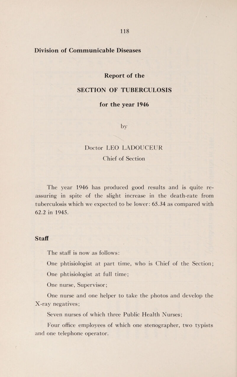 Division of Communicable Diseases Report of the SECTION OF TUBERCULOSIS for the year 1946 Doctor LEO LADOUCEUR Chief of Section The year 1946 has produced good results and is quite re¬ assuring in spite of the slight increase in the death-rate from tuberculosis which we expected to be lower: 65.34 as compared with 62.2 in 1945. Staff The staff is now as follows: One phtisiologist at part time, who is Chief of the Section; One phtisiologist at full time; One nurse, Supervisor; One nurse and one helper to take the photos and develop the X-ray negatives; Seven nurses of which three Public Health Nurses; Four office employees of which one stenographer, two typists and one telephone operator.