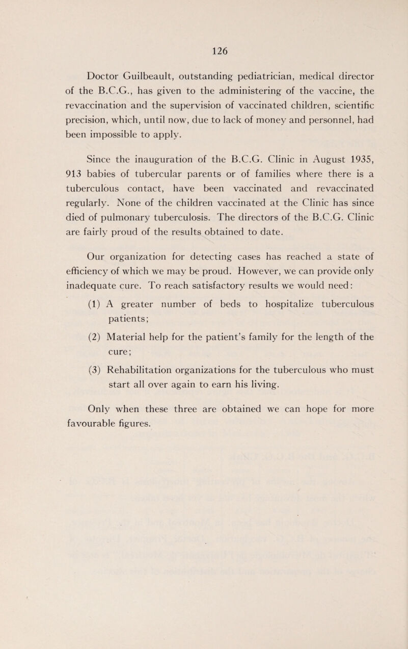 Doctor Guilbeault, outstanding pediatrician, medical director of the B.C.G., has given to the administering of the vaccine, the revaccination and the supervision of vaccinated children, scientific precision, which, until now, due to lack of money and personnel, had been impossible to apply. Since the inauguration of the B.C.G. Clinic in August 1935, 913 babies of tubercular parents or of families where there is a tuberculous contact, have been vaccinated and revaccinated regularly. None of the children vaccinated at the Clinic has since died of pulmonary tuberculosis. The directors of the B.C.G. Clinic are fairly proud of the results obtained to date. Our organization for detecting cases has reached a state of efficiency of which we may be proud. However, we can provide only inadequate cure. To reach satisfactory results we would need: (1) A greater number of beds to hospitalize tuberculous patients; (2) Material help for the patient’s family for the length of the cure; (3) Rehabilitation organizations for the tuberculous who must start all over again to earn his living. Only when these three are obtained we can hope for more favourable figures.