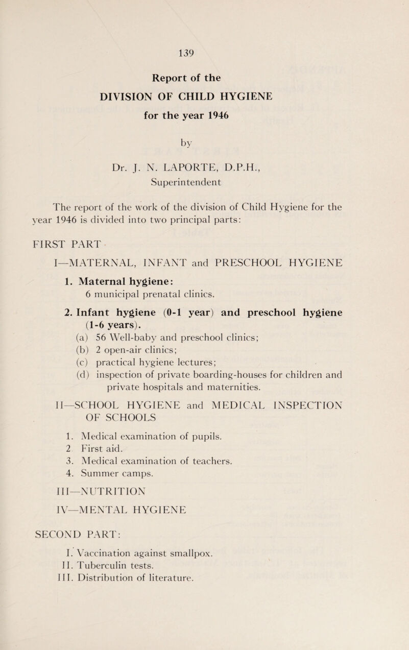 Report of the DIVISION OF CHILD HYGIENE for the year 1946 by Dr. J. N. LAPORTE, D.P.H., Superintendent The report of the work of the division of Child Hygiene for the year 1946 is divided into two principal parts: FIRST PART I— MATERNAL, INFANT and PRESCHOOL HYGIENE 1. Maternal hygiene: 6 municipal prenatal clinics. 2. Infant hygiene (0-1 year) and preschool hygiene (1-6 years). (a) 56 Well-baby and preschool clinics; (b) 2 open-air clinics; (c) practical hygiene lectures; (d) inspection of private boarding-houses for children and private hospitals and maternities. II— SCHOOL HYGIENE and MEDICAL INSPECTION OF SCHOOLS 1. Aledical examination of pupils. 2 First aid. 3. Medical examination of teachers. 4. Summer camps. III— NUTRITION IV— MENTAL HYGIENE SECOND PART: I. Vaccination against smallpox. II. Tuberculin tests. HI. Distribution of literature.