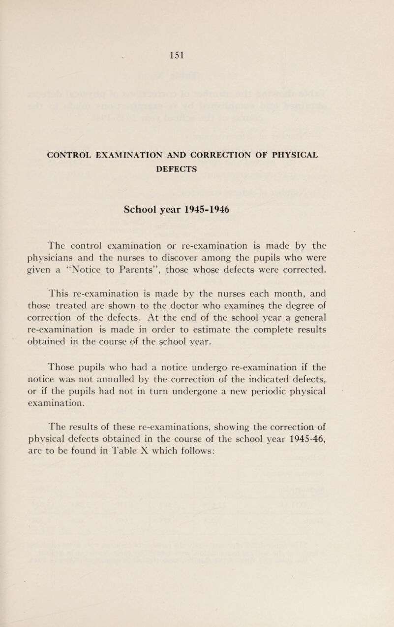 CONTROL EXAMINATION AND CORRECTION OF PHYSICAL DEFECTS School year 1945-1946 The control examination or re-examination is made by the physicians and the nurses to discover among the pupils who were given a “Notice to Parents”, those whose defects were corrected. This re-examination is made by the nurses each month, and those treated are shown to the doctor who examines the degree of correction of the defects. At the end of the school year a general re-examination is made in order to estimate the complete results obtained in the course of the school year. Those pupils who had a notice undergo re-examination if the notice was not annulled by the correction of the indicated defects, or if the pupils had not in turn undergone a new periodic physical examination. The results of these re-examinations, showing the correction of physical defects obtained in the course of the school year 1945-46, are to be found in Table X which follows: