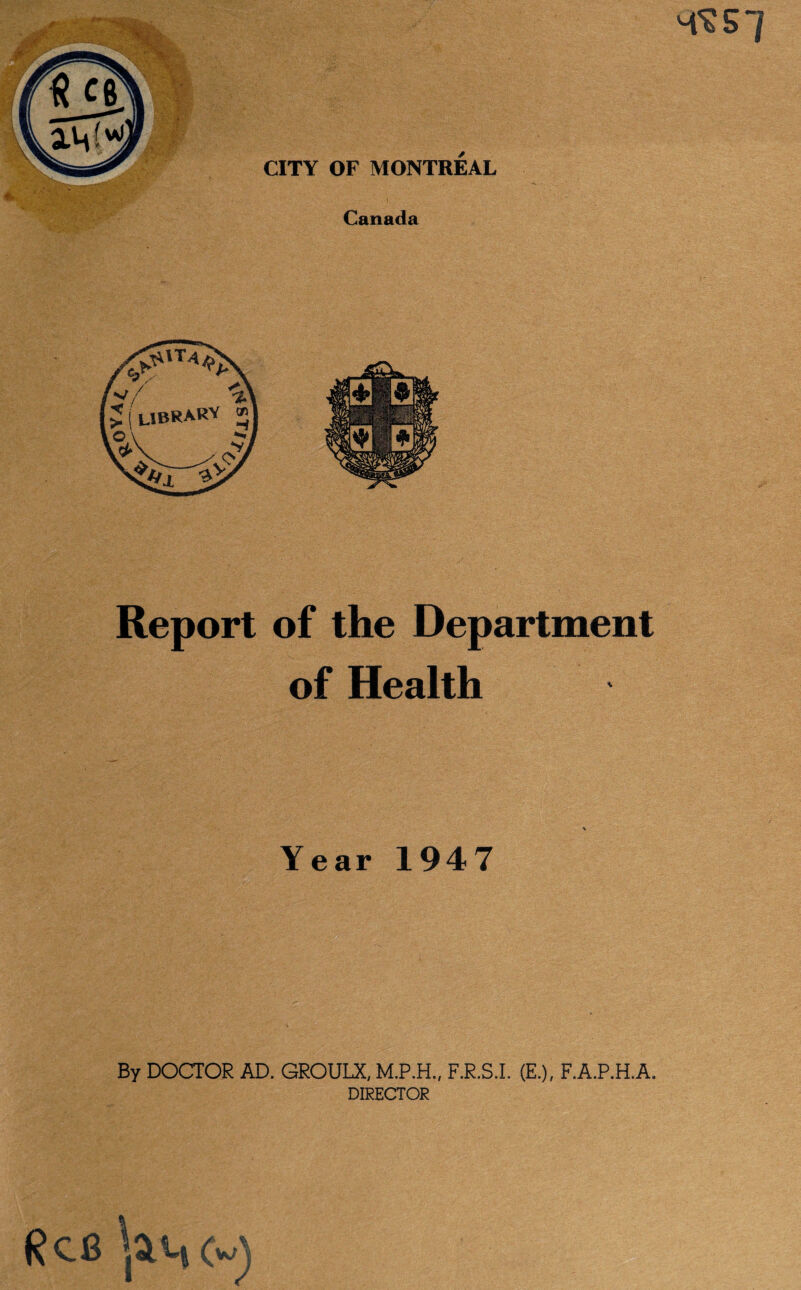 4^ 5 / CITY OF MONTREAL Canada Report of the Department of Health Year 1947 By DOCTOR AD. GROULX, F.R.S.I. (E.), F.A.P.H.A. DIRECTOR (?CB (w)