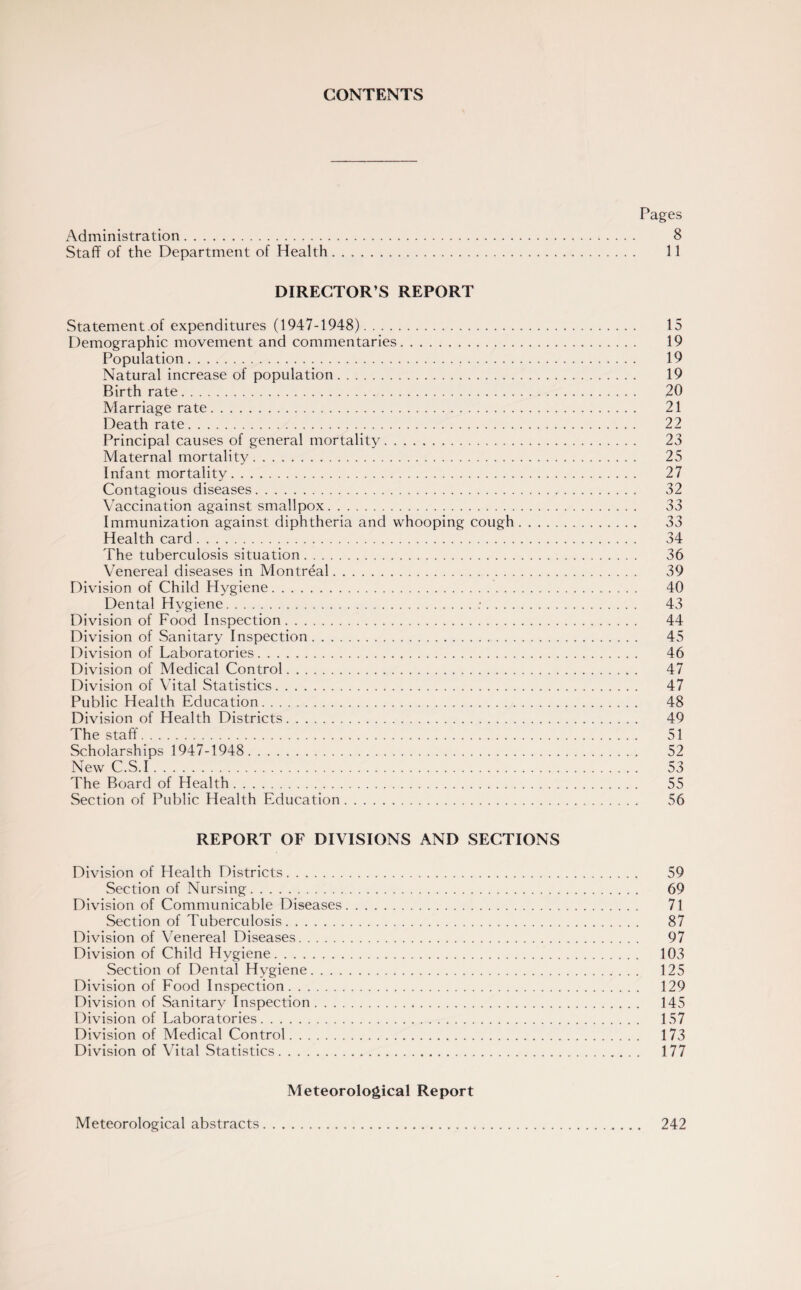 CONTENTS Pages Administration. 8 Staff of the Department of Health. 11 DIRECTOR’S REPORT Statement.of expenditures (1947-1948). 15 Demographic movement and commentaries. 19 Population. 19 Natural increase of population. 19 Birth rate. 20 Marriage rate. 21 Death rate. 22 Principal causes of general mortality. 23 Maternal mortality. 25 Infant mortality. 27 Contagious diseases. 32 Vaccination against smallpox. 33 Immunization against diphtheria and whooping cough. 33 Health card. 34 The tuberculosis situation. 36 Venereal diseases in Montreal. 39 Division of Child Hygiene. 40 Dental Hygiene.:. 43 Division of Food Inspection. 44 Division of Sanitary Inspection. 45 Division of Laboratories. 46 Division of Medical Control. 47 Division of Vital Statistics. 47 Public Health Education. 48 Division of Health Districts. 49 The staff. 51 Scholarships 1947-1948. 52 New C.S.I. 53 The Board of Health. 55 Section of Public Health Education. 56 REPORT OF DIVISIONS AND SECTIONS Division of Health Districts. 59 Section of Nursing. 69 Division of Communicable Diseases. 71 Section of Tuberculosis. 87 Division of Venereal Diseases. 97 Division of Child Hygiene. 103 Section of Dental Hygiene. 125 Division of Food Inspection. 129 Division of Sanitary Inspection. 145 Division of Laboratories. 157 Division of Medical Control. 173 Division of Vital Statistics. 177 Meteorological Report Meteorological abstracts 242