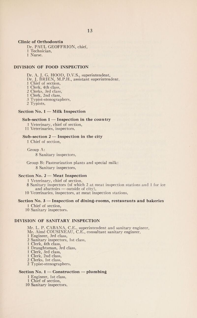 Clinic of Orthodontia Dr. PAUL GEOFFRION, chief, 1 Technician, 1 Nurse. DIVISION OF FOOD INSPECTION Dr. A. J. G. HOOD, D.V.S., superintendent, Dr. J. BRIEN, M.P.H., assistant superintendent, 1 Chief of section, 1 Clerk, 4th class, 2 Clerks, 3rd class, 1 Clerk, 2nd class, 3 Typist-stenographers, 2 Typists, Section No. 1 — Milk Inspection Sub-section 1 — Inspection in the country 1 Veterinary, chief of section, 11 Veterinaries, inspectors, Sub-section 2— Inspection in the city 1 Chief of section, Group A: 8 Sanitary inspectors, Group B: Pasteurization plants and special milk: 8 Sanitary inspectors, Section No. 2 — Meat Inspection 1 Veterinary, chief of section, 8 Sanitary inspectors (of which 2 at meat inspection stations and 1 for ice and abattoirs — outside of city), 10 Veterinaries, inspectors, at meat inspection stations, Section No. 3 — Inspection of dining-rooms, restaurants and bakeries 1 Chief of section, 10 Sanitary inspectors. DIVISION OF SANITARY INSPECTION Mr. L. P. CABANA, C.E., superintendent and sanitary engineer, Mr. Aime COUSINEAU, C.E., consultant sanitary engineer, 1 Engineer, 3rd class, 2 Sanitary inspectors, 1st class, 1 Clerk, 4th class, 1 Draughtsman, 3rd class, 1 Clerk, 3rd class, 1 Clerk, 2nd class, 2 Clerks, 1st class, 2 Typist-stenographers, Section No. 1 — Construction — plumbing 1 Engineer, 1st class, 1 Chief of section, 10 Sanitary inspectors,