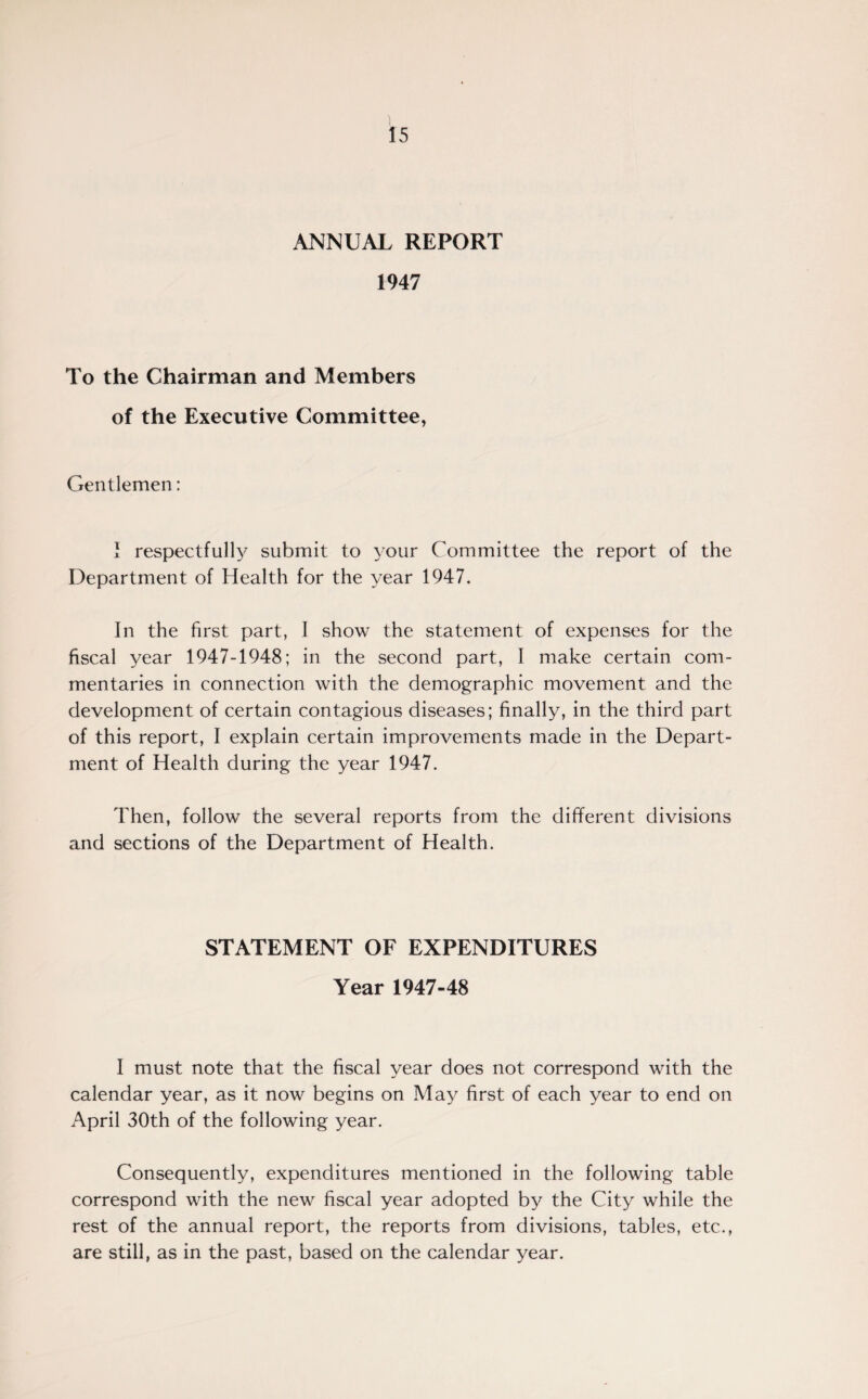ANNUAL REPORT 1947 To the Chairman and Members of the Executive Committee, Gentlemen: I respectfully submit to your Committee the report of the Department of Health for the year 1947. In the first part, I show the statement of expenses for the fiscal year 1947-1948; in the second part, I make certain com¬ mentaries in connection with the demographic movement and the development of certain contagious diseases; finally, in the third part of this report, I explain certain improvements made in the Depart¬ ment of Health during the year 1947. Then, follow the several reports from the different divisions and sections of the Department of Health. STATEMENT OF EXPENDITURES Year 1947-48 I must note that the fiscal year does not correspond with the calendar year, as it now begins on May first of each year to end on April 30th of the following year. Consequently, expenditures mentioned in the following table correspond with the new fiscal year adopted by the City while the rest of the annual report, the reports from divisions, tables, etc., are still, as in the past, based on the calendar year.