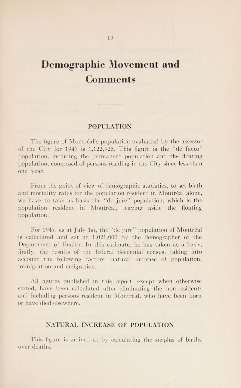 Demographic Movement and Comments POPULATION The figure of Montreal’s population evaluated by the assessor of the City for 1947 is 1,122,925. This figure is the “de facto” population, including the permanent population and the Boating population, composed of persons residing in the City since less than one year. From the point of view of demographic statistics, to set birth and mortality rates for the population resident in Montreal alone, we have to take as basis the “de jure” population, which is the population resident in Montreal, leaving aside the Boating population. For 1947, as at July 1st, the “de jure” population of Montreal is calculated and set at 1,021,000 by the demographer of the Department of Health. In this estimate, he has taken as a basis, firstly, the results of the federal decennial census, taking into account the following factors: natural increase of population, immigration and emigration. All figures published in this report, except when otherwise stated, have been calculated after eliminating the non-residents and including persons resident in Montreal, who have been born or have died elsewhere. NATURAL INCREASE OF POPULATION This figure is arrived at by calculating the surplus of births over deaths.