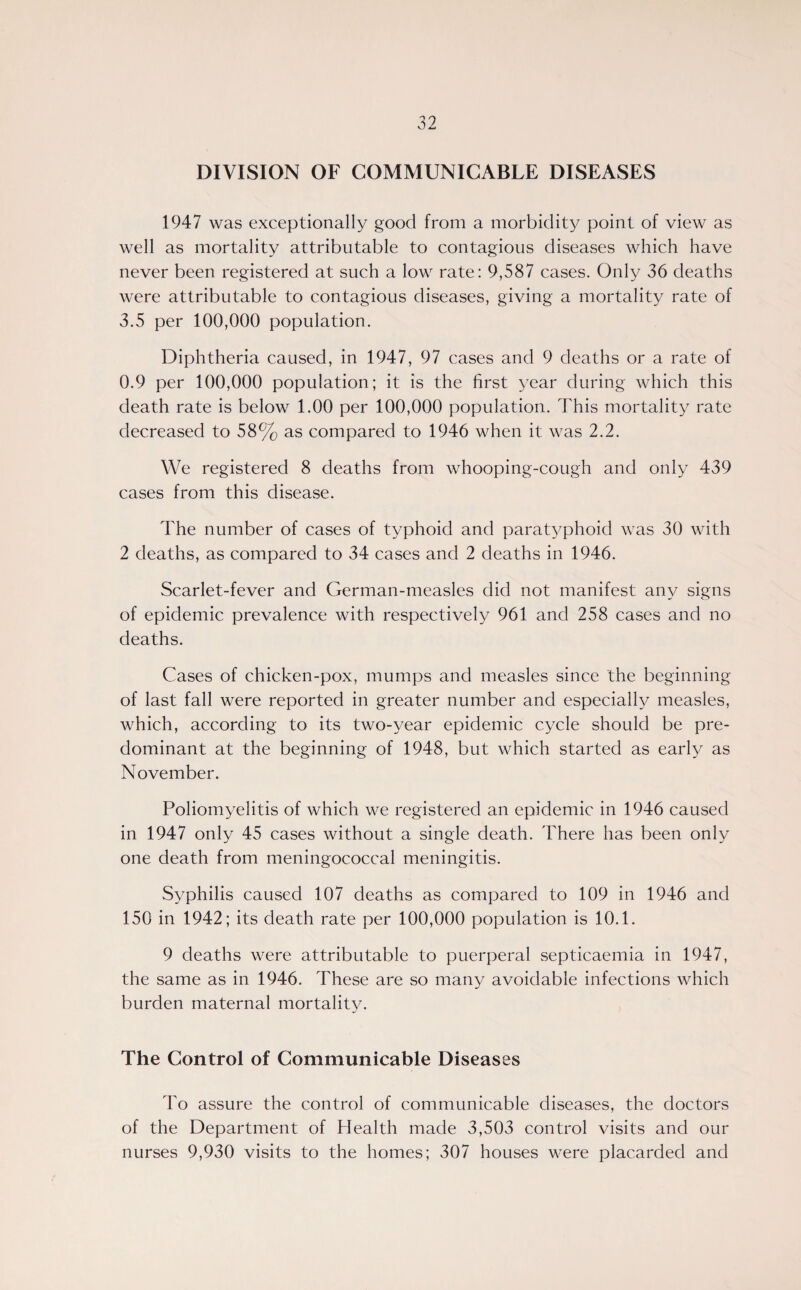 DIVISION OF COMMUNICABLE DISEASES 1947 was exceptionally good from a morbidity point of view as well as mortality attributable to contagious diseases which have never been registered at such a low rate: 9,587 cases. Only 36 deaths were attributable to contagious diseases, giving a mortality rate of 3.5 per 100,000 population. Diphtheria caused, in 1947, 97 cases and 9 deaths or a rate of 0.9 per 100,000 population; it is the first year during which this death rate is below 1.00 per 100,000 population. This mortality rate decreased to 58% as compared to 1946 when it was 2.2. We registered 8 deaths from whooping-cough and only 439 cases from this disease. The number of cases of typhoid and paratyphoid was 30 with 2 deaths, as compared to 34 cases and 2 deaths in 1946. Scarlet-fever and German-measles did not manifest any signs of epidemic prevalence with respectively 961 and 258 cases and no deaths. Cases of chicken-pox, mumps and measles since the beginning of last fall were reported in greater number and especially measles, which, according to its two-year epidemic cycle should be pre¬ dominant at the beginning of 1948, but which started as early as November. Poliomyelitis of which we registered an epidemic in 1946 caused in 1947 only 45 cases without a single death. There has been only one death from meningococcal meningitis. Syphilis caused 107 deaths as compared to 109 in 1946 and 150 in 1942; its death rate per 100,000 population is 10.1. 9 deaths were attributable to puerperal septicaemia in 1947, the same as in 1946. These are so many avoidable infections which burden maternal mortality. The Control of Communicable Diseases To assure the control of communicable diseases, the doctors of the Department of Health made 3,503 control visits and our nurses 9,930 visits to the homes; 307 houses were placarded and