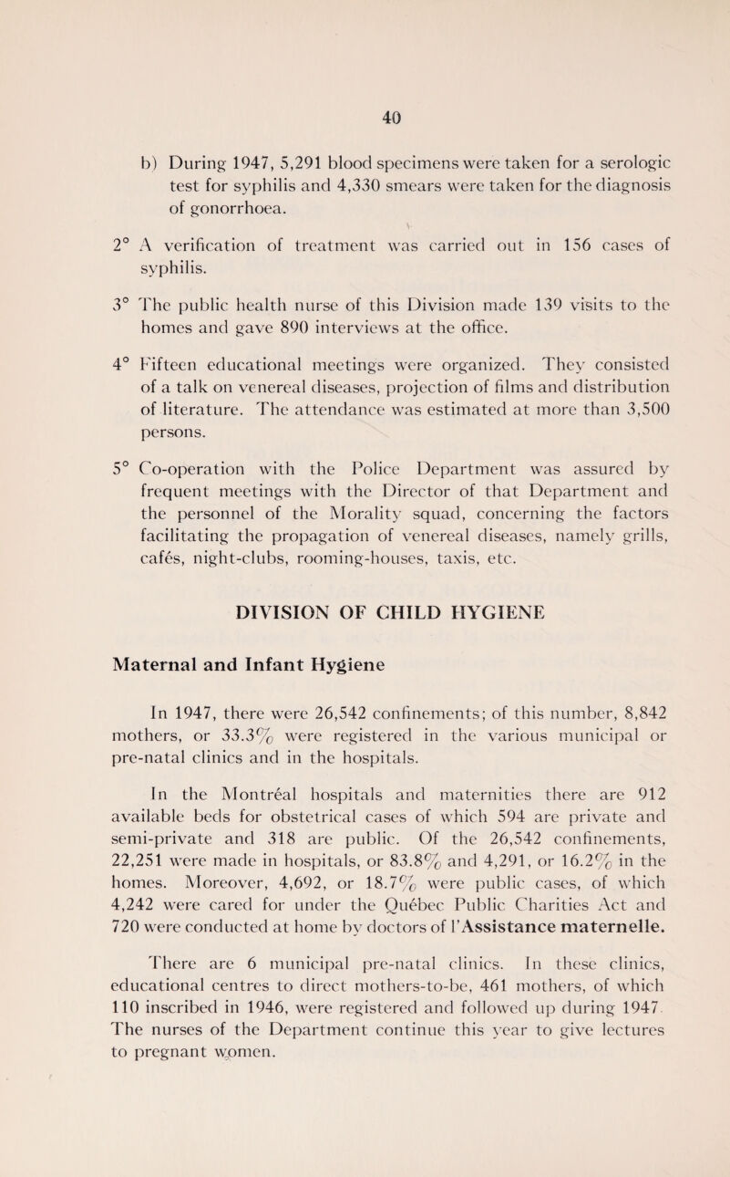 b) During 1947, 5,291 blood specimens were taken for a serologic test for syphilis and 4,330 smears were taken for the diagnosis of gonorrhoea. \- 2° A verification of treatment was carried out in 156 cases of syphilis. 3° The public health nurse of this Division made 139 visits to the homes and gave 890 interviews at the office. 4° Fifteen educational meetings were organized. They consisted of a talk on venereal diseases, projection of films and distribution of literature. The attendance was estimated at more than 3,500 persons. 5° Co-operation with the Police Department was assured by frequent meetings with the Director of that Department and the personnel of the Morality squad, concerning the factors facilitating the propagation of venereal diseases, namely grills, cafes, night-clubs, rooming-houses, taxis, etc. DIVISION OF CHILD HYGIENE Maternal and Infant Hygiene In 1947, there were 26,542 confinements; of this number, 8,842 mothers, or 33.3% were registered in the various municipal or pre-natal clinics and in the hospitals. In the Montreal hospitals and maternities there are 912 available beds for obstetrical cases of which 594 are private and semi-private and 318 are public. Of the 26,542 confinements, 22,251 were made in hospitals, or 83.8% and 4,291, or 16.2% in the homes. Moreover, 4,692, or 18.7% were public cases, of which 4,242 were cared for under the Quebec Public Charities Act and 720 were conducted at home by doctors of 1’Assistance maternelle. There are 6 municipal pre-natal clinics. In these clinics, educational centres to direct mothers-to-be, 461 mothers, of which 110 inscribed in 1946, were registered and followed up during 1947. The nurses of the Department continue this year to give lectures to pregnant wQomen.