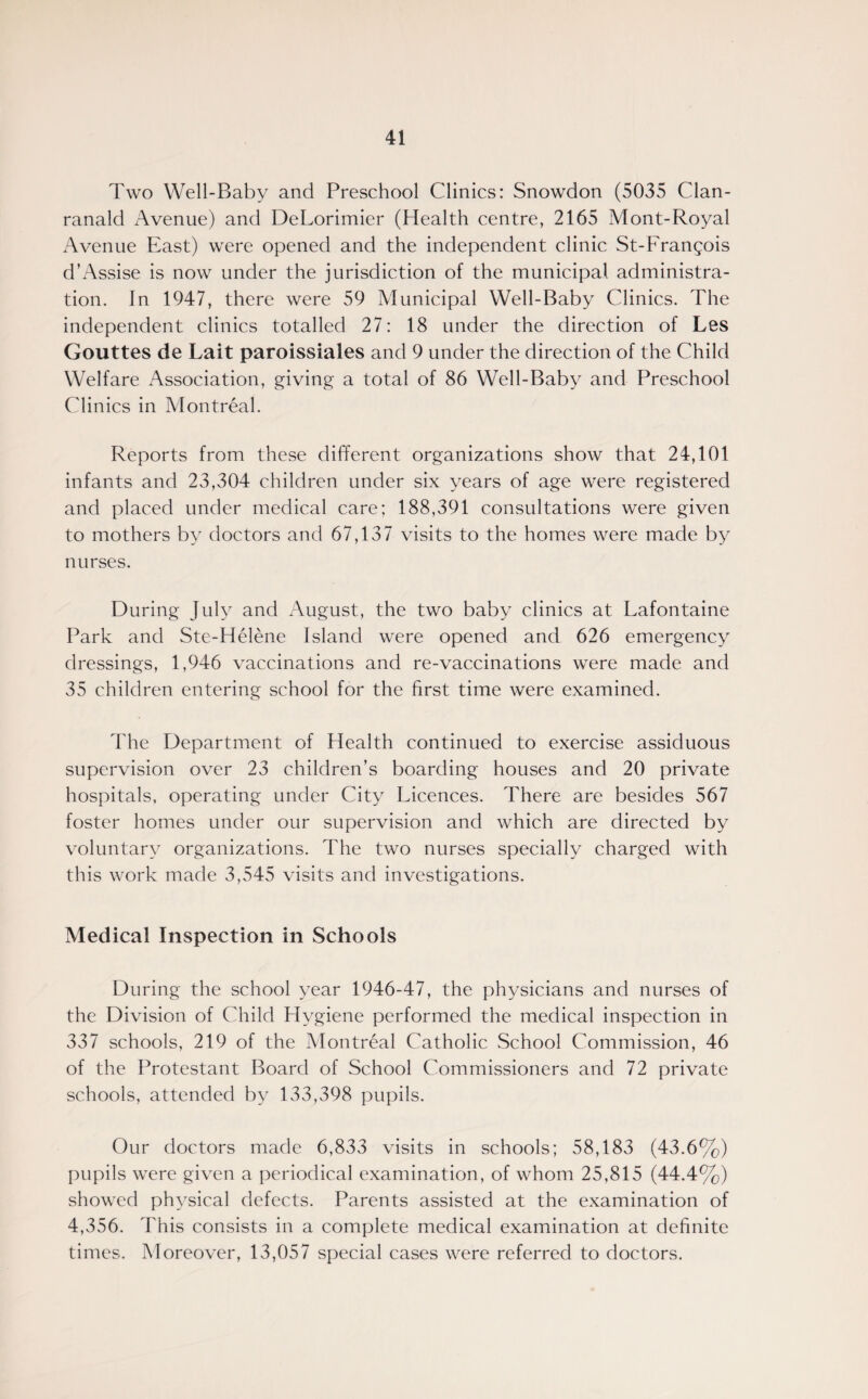 Two Well-Baby and Preschool Clinics: Snowdon (5035 Clan- ranald Avenue) and DeLorimier (Health centre, 2165 Mont-Royal Avenue East) were opened and the independent clinic St-Frangois d’Assise is now under the jurisdiction of the municipal administra¬ tion. In 1947, there were 59 Municipal Well-Baby Clinics. The independent clinics totalled 27: 18 under the direction of Les Gouttes de Lait paroissiales and 9 under the direction of the Child Welfare Association, giving a total of 86 Well-Baby and Preschool Clinics in Montreal. Reports from these different organizations show that 24,101 infants and 23,304 children under six years of age were registered and placed under medical care; 188,391 consultations were given to mothers by doctors and 67,137 visits to the homes were made by nurses. During July and August, the two baby clinics at Lafontaine Park and Ste-Helene Island were opened and 626 emergency dressings, 1,946 vaccinations and re-vaccinations were made and 35 children entering school for the first time were examined. The Department of Health continued to exercise assiduous supervision over 23 children’s boarding houses and 20 private hospitals, operating under City Licences. There are besides 567 foster homes under our supervision and which are directed by voluntary organizations. The two nurses specially charged with this work made 3,545 visits and investigations. Medical Inspection in Schools During the school year 1946-47, the physicians and nurses of the Division of Child Hygiene performed the medical inspection in 337 schools, 219 of the Montreal Catholic School Commission, 46 of the Protestant Board of School Commissioners and 72 private schools, attended by 133,398 pupils. Our doctors made 6,833 visits in schools; 58,183 (43.6%) pupils were given a periodical examination, of whom 25,815 (44.4%) showed physical defects. Parents assisted at the examination of 4,356. This consists in a complete medical examination at definite times. Moreover, 13,057 special cases were referred to doctors.