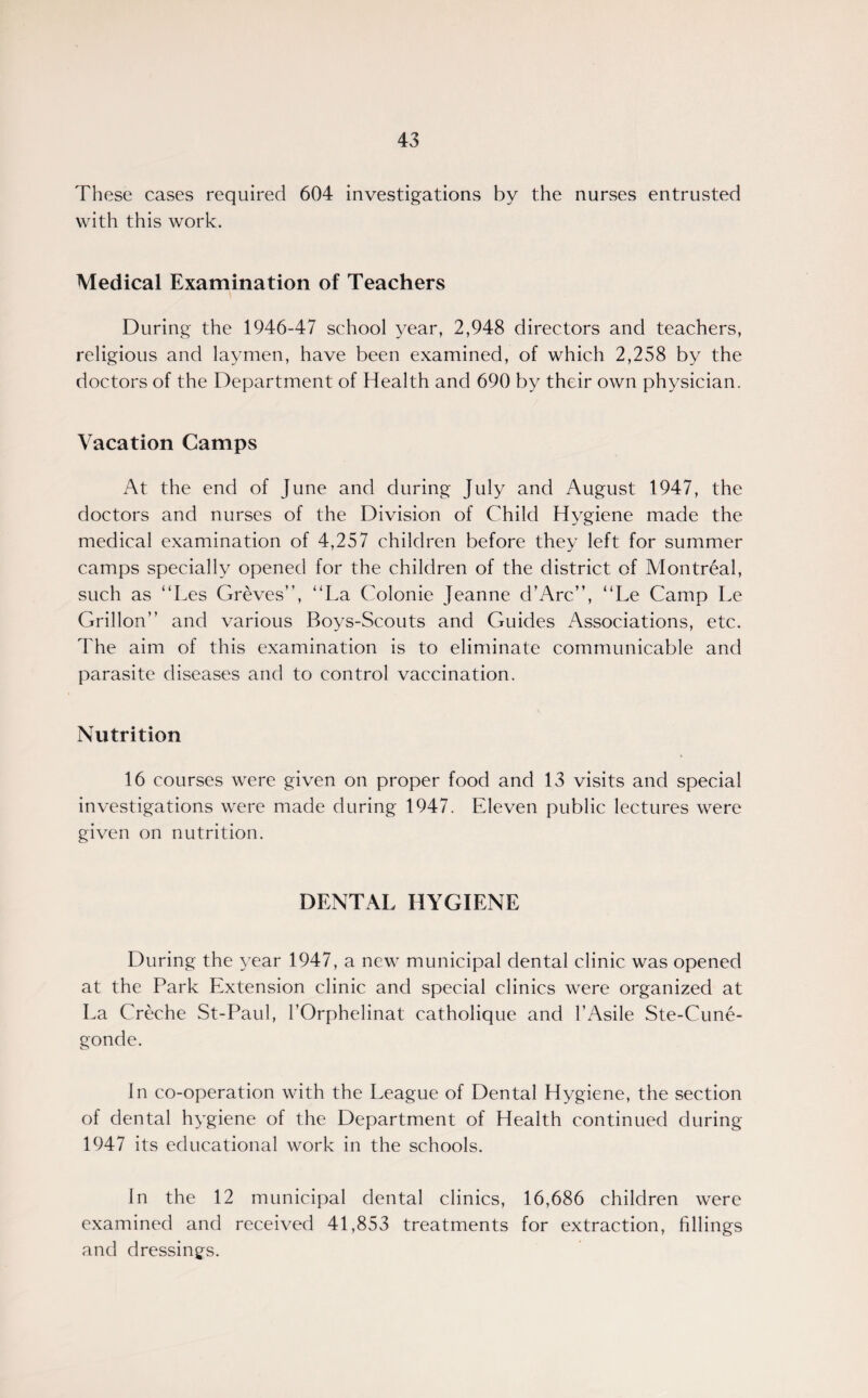 These cases required 604 investigations by the nurses entrusted with this work. Medical Examination of Teachers During the 1946-47 school year, 2,948 directors and teachers, religious and laymen, have been examined, of which 2,258 by the doctors of the Department of Health and 690 by their own physician. Vacation Camps At the end of June and during July and August 1947, the doctors and nurses of the Division of Child Hygiene made the medical examination of 4,257 children before they left for summer camps specially opened for the children of the district of Montreal, such as “Les Greves”, “La Colonie Jeanne d’Arc”, “Le Camp Le Grillon” and various Boys-Scouts and Guides Associations, etc. The aim of this examination is to eliminate communicable and parasite diseases and to control vaccination. Nutrition 16 courses were given on proper food and 13 visits and special investigations were made during 1947. Eleven public lectures were given on nutrition. DENTAL HYGIENE During the year 1947, a new municipal dental clinic was opened at the Park Extension clinic and special clinics were organized at La Creche St-Paul, rOrphelinat catholique and l’Asile Ste-Cune- gonde. In co-operation with the League of Dental Hygiene, the section of dental hygiene of the Department of Health continued during 1947 its educational work in the schools. In the 12 municipal dental clinics, 16,686 children were examined and received 41,853 treatments for extraction, fillings and dressings.