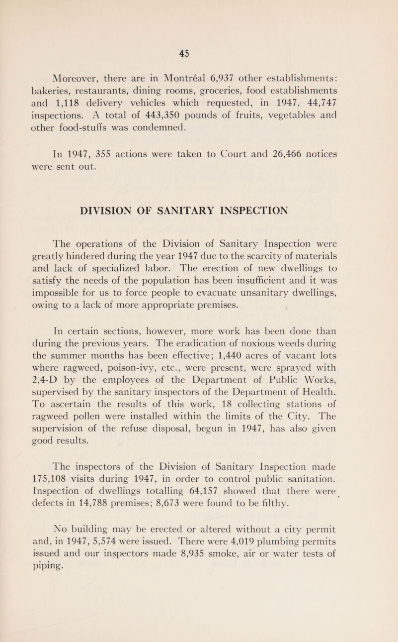 Moreover, there are in Montreal 6,937 other establishments: bakeries, restaurants, dining rooms, groceries, food establishments and 1,118 delivery vehicles which requested, in 1947, 44,747 inspections. A total of 443,350 pounds of fruits, vegetables and other food-stuffs was condemned. In 1947, 355 actions were taken to Court and 26,466 notices were sent out. DIVISION OF SANITARY INSPECTION The operations of the Division of Sanitary Inspection were greatly hindered during the year 1947 due to the scarcity of materials and lack of specialized labor. The erection of new dwellings to satisfy the needs of the population has been insufficient and it was impossible for us to force people to evacuate unsanitary dwellings, owing to a lack of more appropriate premises. In certain sections, however, more work has been done than during the previous years. The eradication of noxious weeds during the summer months has been effective; 1,440 acres of vacant lots where ragweed, poison-ivy, etc., were present, were sprayed with 2,4-D by the employees of the Department of Public Works, supervised by the sanitary inspectors of the Department of Health. To ascertain the results of this work, 18 collecting stations of ragweed pollen were installed within the limits of the City. The supervision of the refuse disposal, begun in 1947, has also given good results. The inspectors of the Division of Sanitary Inspection made 175,108 visits during 1947, in order to control public sanitation. Inspection of dwellings totalling 64,157 showed that there were defects in 14,788 premises; 8,673 were found to be filthy. No building may be erected or altered without a city permit and, in 1947, 5,574 were issued. There were 4,019 plumbing permits issued and our inspectors made 8,935 smoke, air or water tests of piping.