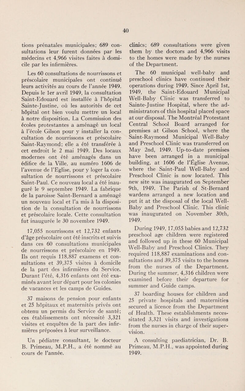tions prenatales municipales; 689 con¬ sultations leur furent donnees par les medecins et 4,966 visites faites a domi¬ cile par les infirmieres. Les 60 consultations de nourrissons et prescolaire municipales ont continue leurs activites au cours de l’annee 1949. Depuis le ler avril 1949, la consultation Saint-Edouard est installee a l’hopital Sainte-Justine, ou les autorites de cet hdpital ont bien voulu mettre un local a notre disposition. La Commission des 6coles protestantes a amenage un local a l’ecole Gilson pour y installer la con- cultation de nourrissons et prescolaire Saint-Raymond; elle a ete transferee a cet endroit le 2 mai 1949. Des locaux modernes ont ete amenages dans un edifice de la Ville, au numero 1606 de l’avenue de 1’Eglise, pour y loger la con¬ sultation de nourrissons et prescolaire Saint-Paul. Ce nouveau local a ete inau- gure le 9 septembre 1949. La fabrique de la paroisse Saint-Bernard a amenage un nouveau local et l’a mis a la disposi¬ tion de la consultation de nourrissons et prescolaire locale. Cette consultation fut inauguree le 30 novembre 1949. 17,055 nourrissons et 12,732 enfants d’age prescolaire ont ete inscrits et suivis dans ces 60 consultations municipales de nourrissons et prescolaire en 1949. Ils ont requis 118,887 examens et con¬ sultations et 39,375 visites a domicile de la part des infirmieres du Service. Durant Pete, 4,316 enfants ont ete exa¬ mines avant leur depart pour les colonies de vacances et les camps de Guides. 37 maisons de pension pour enfants et 25 hopitaux et maternites prives ont obtenu un permis du Service de sante; ces etablissements ont necessite 3,321 visites et enquetes de la part des infir¬ mieres preposees a leur surveillance. Un pediatre consultant, le docteur B. Primeau, M.P.H., a ete nomme au cours de l’annee. clinics; 689 consultations were given them by the doctors and 4,966 visits to the homes were made by the nurses of the Department. The 60 municipal well-baby and preschool clinics have continued their operations during 1949. Since April 1st, 1949, the Saint-Edouard Municipal Well-Baby Clinic was transferred to Sainte-Justine Hospital, where the ad¬ ministrators of this hospital placed space at our disposal. The Montreal Protestant Central School Board arranged for premises at Gilson School, where the Saint-Raymond Municipal Well-Baby and Preschool Clinic was transferred on May 2nd, 1949. Up-to-date premises have been arranged in a municipal building, at 1606 de l’Eglise Avenue, where the Saint-Paul Well-Baby and Preschool Clinic is now located. This new site was inaugurated on September 9th, 1949. The Parish of St-Bernard wardens arranged a new location and put it at the disposal of the local Well- Baby and Preschool Clinic. This clinic was inaugurated on November 30th, 1949. During 1949, 17,055 babies and 12,732 preschool age children were registered and followed up in these 60 Municipal Well-Baby and Preschool Clinics. They required 118,887 examinations and con¬ sultations and 39,375 visits to the homes from the nurses of the Department. During the summer, 4,316 children were examined before their departure for summer and Guide camps. 37 boarding houses for children and 25 private hospitals and maternities secured a licence from the Department of Health. These establishments neces¬ sitated 3,321 visits and investigations from the nurses in charge of their super¬ vision. A consulting paediatrician, Dr. B. Primeau, M.P.H., was appointed during 1949.