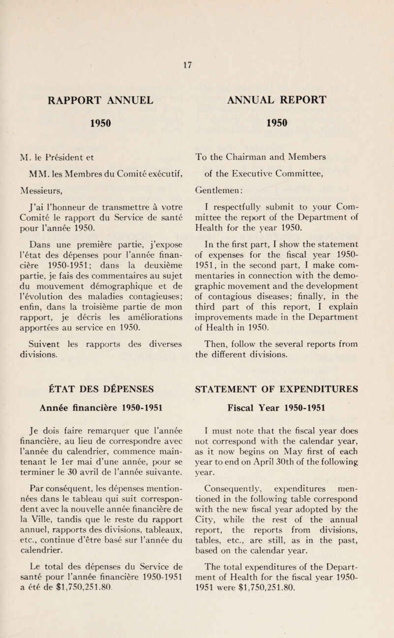 RAPPORT ANNUEL 1950 M. le President et MM. les Membres du Comite executif, Messieurs, J’ai l’honneur de transmettre a votre Comite le rapport du Service de sante pour Fannie 1950. Dans une premiere partie, j’expose F6tat des depenses pour l’annee finan- ci£re 1950-1951; dans la deuxieme partie, je fais des commentaires au sujet du mouvement demographique et de Involution des maladies contagieuses; enfin, dans la troisieme partie de mon rapport, je d6cris les ameliorations apportees au service en 1950. Suivent les rapports des diverses divisions. ETAT DES DISPENSES Annee financiere 1950-1951 Je dois faire remarquer que l’annee financiere, au lieu de correspondre avec Fannee du calendrier, commence main- tenant le ler mai d’une annee, pour se terminer le 30 avril de Fannee suivante. Par consequent, les depenses mention- n6es dans le tableau qui suit correspon¬ dent avec la nouvelle annee financiere de la Ville, tandis que le reste du rapport annuel, rapports des divisions, tableaux, etc., continue d’etre base sur l’ann£e du calendrier. Le total des depenses du Service de sant£ pour Fannee financiere 1950-1951 a M de $1,750,251.80. ANNUAL REPORT 1950 To the Chairman and Members of the Executive Committee, Gentlemen: I respectfully submit to your Com¬ mittee the report of the Department of Health for the year 1950. In the first part, I show the statement of expenses for the fiscal year 1950- 1951, in the second part, I make com¬ mentaries in connection with the demo¬ graphic movement and the development of contagious diseases; finally, in the third part of this report, I explain improvements made in the Department of Health in 1950. Then, follow the several reports from the different divisions. STATEMENT OF EXPENDITURES Fiscal Year 1950-1951 I must note that the fiscal year does not correspond with the calendar year, as it now begins on May first of each year to end on April 30th of the following year. Consequently, expenditures men¬ tioned in the following table correspond with the new fiscal year adopted by the City, while the rest of the annual report, the reports from divisions, tables, etc., are still, as in the past, based on the calendar year. The total expenditures of the Depart¬ ment of Health for the fiscal year 1950- 1951 were $1,750,251.80.