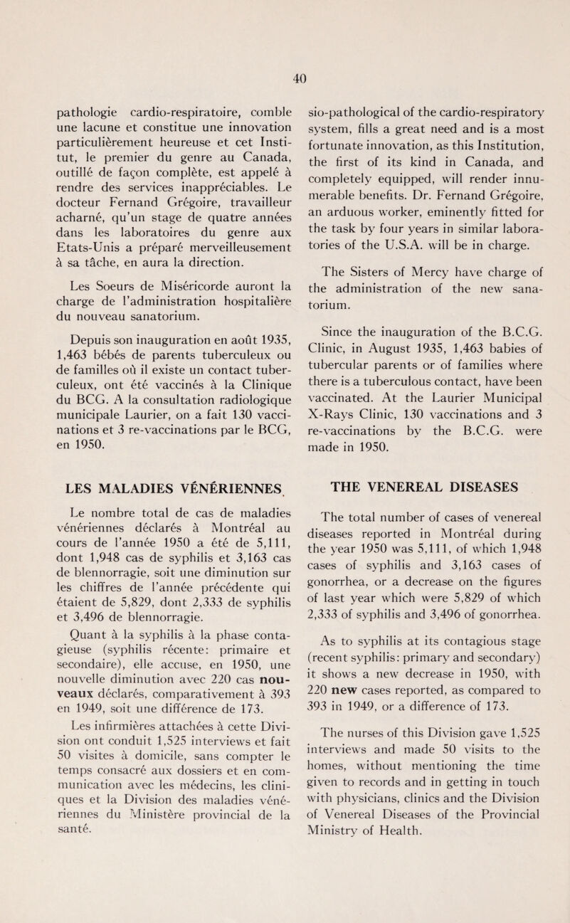 pathologie cardio-respiratoire, comble une lacune et constitue une innovation particulierement heureuse et cet Insti- tut, le premier du genre au Canada, outille de fagon complete, est appele a rendre des services inappreciables. Le docteur Fernand Gregoire, travailleur acharne, qu’un stage de quatre annees dans les laboratoires du genre aux Etats-Unis a prepar6 merveilleusement sa tache, en aura la direction. Les Soeurs de Misericorde auront la charge de Tadministration hospitaliere du nouveau sanatorium. Depuis son inauguration en aout 1935, 1,463 bebes de parents tuberculeux ou de families ou il existe un contact tuber¬ culeux, ont ete vaccines a la Clinique du BCG. A la consultation radiologique municipale Laurier, on a fait 130 vacci¬ nations et 3 re-vaccinations par le BCG, en 1950. LES MALADIES VENERIENNES Le nombre total de cas de maladies veneriennes declares a Montreal au cours de l’annee 1950 a ete de 5,111, dont 1,948 cas de syphilis et 3,163 cas de blennorragie, soit une diminution sur les chiffres de l’annee precedente qui etaient de 5,829, dont 2,333 de syphilis et 3,496 de blennorragie. Quant a la syphilis a la phase conta- gieuse (syphilis recente: primaire et secondaire), elle accuse, en 1950, une nouvelle diminution avec 220 cas nou- veaux declares, comparativement a 393 en 1949, soit une difference de 173. Les infirmieres attachees a cette Divi¬ sion ont conduit 1,525 interviews et fait 50 visites a domicile, sans compter le temps consacre aux dossiers et en com¬ munication avec les medecins, les clini- ques et la Division des maladies vene¬ riennes du Ministere provincial de la sante. sio-pathological of the cardio-respiratory system, fills a great need and is a most fortunate innovation, as this Institution, the first of its kind in Canada, and completely equipped, will render innu¬ merable benefits. Dr. Fernand Gregoire, an arduous worker, eminently fitted for the task by four years in similar labora¬ tories of the U.S.A. will be in charge. The Sisters of Mercy have charge of the administration of the new sana¬ torium. Since the inauguration of the B.C.G. Clinic, in August 1935, 1,463 babies of tubercular parents or of families where there is a tuberculous contact, have been vaccinated. At the Laurier Municipal X-Rays Clinic, 130 vaccinations and 3 re-vaccinations by the B.C.G. were made in 1950. THE VENEREAL DISEASES The total number of cases of venereal diseases reported in Montreal during the year 1950 was 5,111, of which 1,948 cases of syphilis and 3,163 cases of gonorrhea, or a decrease on the figures of last year which were 5,829 of which 2,333 of syphilis and 3,496 of gonorrhea. As to syphilis at its contagious stage (recent syphilis: primary and secondary) it shows a new decrease in 1950, with 220 new cases reported, as compared to 393 in 1949, or a difference of 173. The nurses of this Division gave 1,525 interviews and made 50 visits to the homes, without mentioning the time given to records and in getting in touch with physicians, clinics and the Division of Venereal Diseases of the Provincial Ministry of Health.