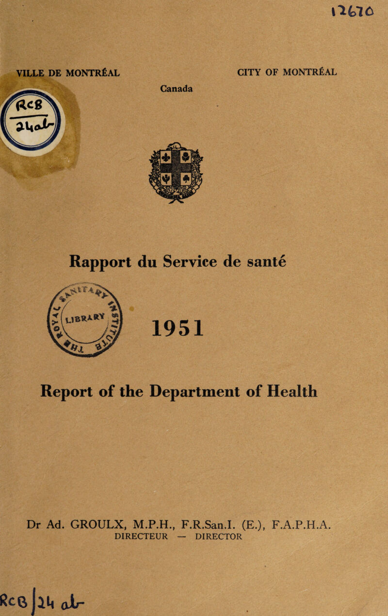 VILLE DE MONTREAL CITY OF MONTREAL Rapport du Service de sante 1951 Report of the Department of Health Dr Ad. GROULX, M.P.H., F.R.San.I. (E.), F.A.P.H.A. DIRECTEUR — DIRECTOR Rc(J (jXr