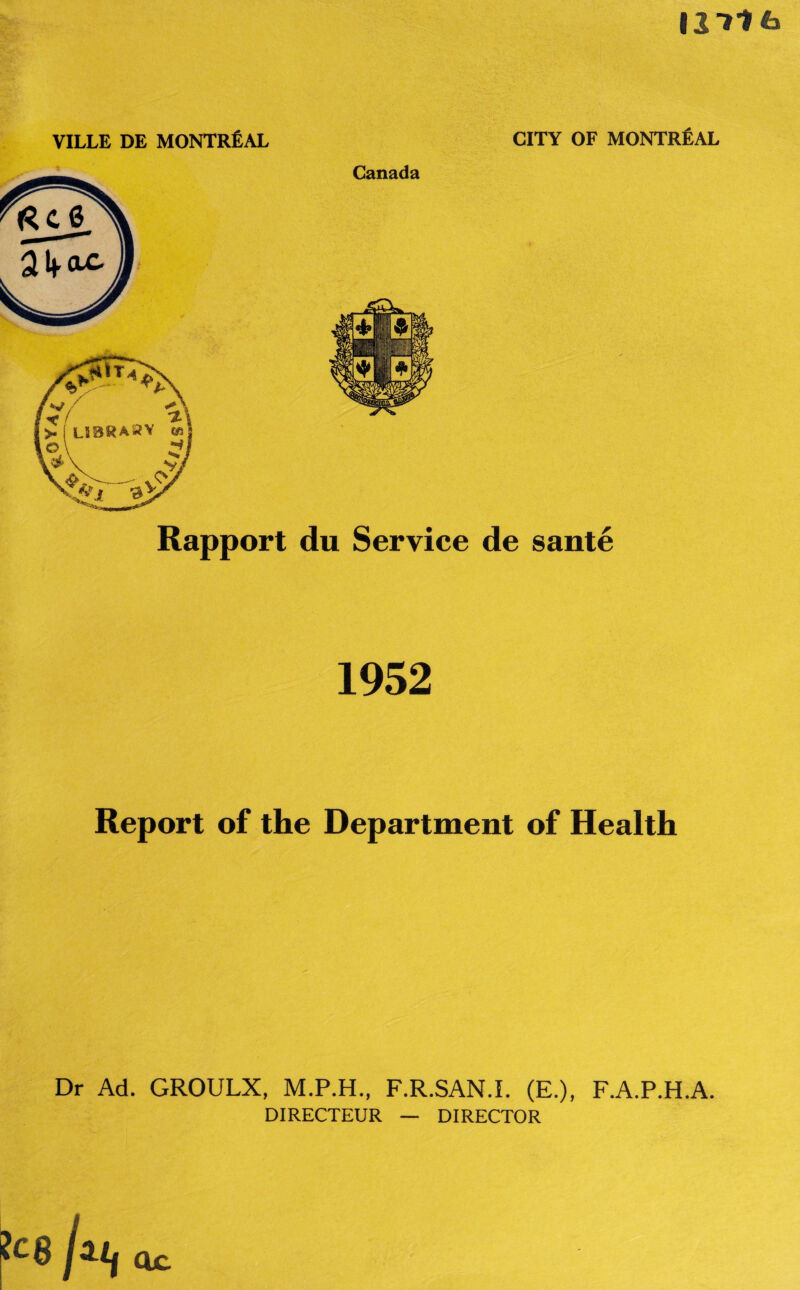 127? 6 VILLE DE MONTREAL Canada CITY OF MONTREAL Rapport du Service de sante 1952 Report of the Department of Health Dr Ad. GROULX, M.P.H., F.R.SAN.I. (E.), F.A.P.H.A. DIRECTEUR — DIRECTOR ?c8 etc