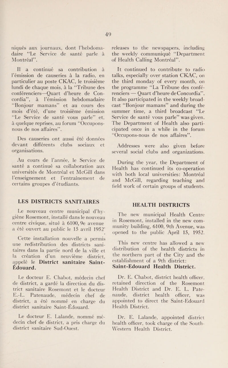 niques aux journaux, dont I’hebdoma- daire “Le Service de sante parle a Montreal”. II a continue sa contribution a 1'emission de causeries a la radio, en particulier au poste CKAC, le troisieme Iundi de chaque mois, a la “Tribune des conferenciers—Quart d’heure de Con¬ cordia”, a remission hebdomadaire “Bonjour mamans” et au cours des mois d’ete, d’une troisieme emission “Le Service de sante vous parle” et, a quelque reprises, au forum “Occupons- nous de nos affaires”. Des causeries ont aussi ete donnees devant differents clubs sociaux et organisations. Au cours de l’annee, le Service de sante a continue sa collaboration aux university de Montreal et McGill dans l'enseignement et l’entramement de certains groupes d’etudiants. LES DISTRICTS SANITAIRES Le nouveau centre municipal d’hy¬ giene Rosemont, installe dans le nouveau centre civique, situe a 6100, 9e avenue a ete ouvert au public le 15 avril 1952’ Cette installation nouvelle a permis une redistribution des districts sani- taires dans la partie nord de la ville et la creation d’un neuvieme district, appele le District sanitaire Saint- Edouard. Le docteur E. Chabot, medecin chef de district, a garde la direction du dis¬ trict sanitaire Rosemont et le docteur E.-L. Patenaude, medecin chef de district, a ete nomme en charge du district sanitaire Saint-Edouard. Le docteur E. Lalande, nomine me¬ decin chef de district, a pris charge du district sanitaire Sud-Ouest. releases to the newspapers, including the weekly communique “Department of Health Calling Montreal”. It continued to contribute to radio talks, especially over station CKAC, on the third monday of every month, on the programme “La Tribune des confe¬ renciers — Quart d’heure deConcordia”. It also participated in the weekly broad¬ cast “Bonjour mamans” and during the summer time, a third broadcast “Le Service de sante vous parle” was given. The Department of Health also parti¬ cipated once in a while in the forum “Occupons-nous de nos affaires”. Addresses were also given before several social clubs and organizations. During the year, the Department of Health has continued its co-operation with both local universities: Montreal and McGill, regarding teaching and held work of certain groups of students. HEALTH DISTRICTS The new municipal Health Centre in Rosemont, installed in the new com¬ munity building, 6100, 9th Avenue, was opened to the public April 15, 1952. This new centre has allowed a new distribution of the health districts in the northern part of the City and the establishment of a 9th district: Saint-Edouard Health District. Dr. E. Chabot, district health officer, retained direction of the Rosemont Health District and Dr. E. L. Pate¬ naude, district health officer, was appointed to direct the Saint-Edouard Health District. Dr. E. Lalande, appointed district health officer, took charge of the South- Western Health District.