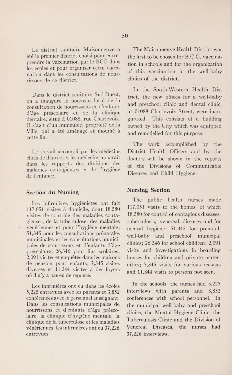 Le district sanitaire Maisonneuve a ete le premier district choisi pour entre- prendre la vaccination par le BCG dans les ecoles et pour organiser cette vacci¬ nation dans les consultations de nour- rissons de ce district. Dans le district sanitaire Sud-Ouest, on a inaugure le nouveau local de la consultation de nourrissons et d’enfants d’age prescolaire et de la clinique dentaire, situe a 01088, rue Charlevoix. II s’agit d’un immeuble, propriete de la Ville, qui a ete amenage et modifie a cette fin. Le travail accompli par les medecins chefs de district et les medecins apparait dans les rapports des divisions des maladies contagieuses et de l’hygiene de 1’enfance. Section du Nursing Les infirmieres hygienistes ont fait 117,051 visites a domicile, dont 18,580 visites de controle des maladies conta¬ gieuses, de la tuberculose, des maladies veneriennes et pour l’hygiene mentale; 51,345 pour les consultations prenatales municipales et les consultations munici- pales de nourrissons et d’enfants d’age prescolaire; 26,346 pour fins scolaires; 2,091 visites et enquetes dans les maisons de pension pour enfants; 7,345 visites diverses et 11,344 visites a des foyers ou il n’y a pas eu de reponse. Les infirmieres ont eu dans les ecoles 5,225 entrevues avec les parents et 3,852 conferences avec le personnel enseignant. Dans les consultations municipales de nourrissons et d’enfants d’age presco¬ laire, la clinique d’hygiene mentale, la clinique de la tuberculose et les maladies veneriennes, les infirmieres ont eu 37,226 entrevues. The Maisonneuve Health District was the first to be chosen for B.C.G. vaccina¬ tion in schools and for the organization of this vaccination in the well-baby clinics of the district. In the South-Western Health Dis¬ trict, the new offices for a well-baby and preschool clinic and dental clinic, at 01088 Charlevoix Street, were inau¬ gurated. This consists of a building owned by the City which was equipped and remodelled for this purpose. The work accomplished by the District Health Officers and by the doctors will be shown in the reports of the Divisions of Communicable Diseases and Child Hygiene. Nursing Section The public health nurses made 117,051 visits to the homes, of which 18,580 for control of contagious diseases, tuberculosis, venereal diseases and for mental hygiene; 51,345 for prenatal, well-baby and preschool municipal clinics; 26,346 for school children; 2,091 visits and investigations in boarding houses for children and private mater¬ nities; 7,345 visits for various reasons and 11,344 visits to persons not seen. In the schools, the nurses had 5,225 interviews with parents and 3,852 conferences with school personnel. In the municipal well-baby and preschool clinics, the Mental Hygiene Clinic, the Tuberculosis Clinic and the Division of Venereal Diseases, the nurses had 37,226 interviews.