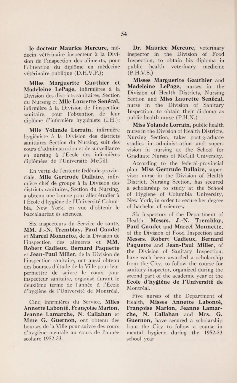 le docteur Maurice Mercure, me- decin veterinaire inspecteur a la Divi¬ sion de l’inspection des aliments, pour l’obtention du diplome en medecine veterinaire publique (D.H.V.P.); Miles Marguerite Gauthier et Madeleine LePage, infirmieres a la Division des districts sanitaires, Section du Nursing et Mile Laurette Senecal, infirmiere a la Division de l’inspection sanitaire, pour l’obtention de leur diplome d’infirmiere hygieniste (I.H.); Mile Yolande Lorrain, infirmiere hygieniste a la Division des districts sanitaires, Section du Nursing, suit des cours d’administration et de surveillance en nursing a l’Ecole des infirmieres diplomees de l’Universite McGill. En vertu de l’entente federale-provin- ciale, Mile Gertrude Dallaire, infir¬ miere chef de groupe a la Division des districts sanitaires, Section du Nursing, a obtenu une bourse pour aller etudier a l’Ecole d’hygiene de l’Universite Colum¬ bia, New York, en vue d’obtenir le baccalaureat es sciences. Six inspecteurs du Service de sante, MM. J.-N. Tremblay, Paul Gaudet et Marcel Monnette, de la Division de l’inspection des aliments et MM. Robert Cadieux, Bernard Paquette et Jean-Paul Miller, de la Division de l’inspection sanitaire, ont aussi obtenu des bourses d’etude de la Ville pour leur permettre de suivre le cours pour inspecteur sanitaire, organise durant le deuxieme terme de l’annee, a l’Ecole d’hygiene de l’Universite de Montreal. Cinq infirmieres du Service, Miles Annette Labonte, Franyoise Marion, Jeanne Lamarche, N. Callahan et Mme G. Guernon, ont obtenu des bourses de la Ville pour suivre des cours d’hygiene mentale au cours de l’annee scolaire 1952-53. Dr. Maurice Mercure, veterinary inspector in the Division of Food Inspection, to obtain his diploma in public health veterinary medicine (P.H.V.S.) Misses Marguerite Gauthier and Madeleine LePage, nurses in the Division of Health Districts, Nursing Section and Miss Laurette Senecal, nurse in the Division of Sanitary Inspection, to obtain their diploma as public health nurse (P.H.N.) Miss Yolande Lorrain, public health nurse in the Division of Health Districts, Nursing Section, takes post-graduate studies in administration and super¬ vision in nursing at the School for Graduate Nurses of McGill University. According to the federal-provincial plan, Miss Gertrude Dallaire, super¬ visor nurse in the Division of Health District, Nursing Section, has secured a scholarship to study at the School of Hygiene of Columbia University, New York, in order to secure her degree of bachelor of sciences. Six inspectors of the Department of Health, Messrs. J.-N. Tremblay, Paul Gaudet and Marcel Monnette, of the Division of Food Inspection and Messrs. Robert Cadieux, Bernard Paquette and Jean-Paul Miller, of the Division of Sanitary Inspection, have each been awarded a scholarship from the City, to follow the course for sanitary inspector, organized during the second part of the academic year of the Ecole d’hygiene de 1’Universite de Montreal. Five nurses of the Department of Health, Misses Annette Labonte, Frangoise Marion, Jeanne Lamar¬ che, N. Callahan and Mrs. G. Guernon, have secured a scholarship from the City to follow a course in mental hygiene during the 1952-53 school year.