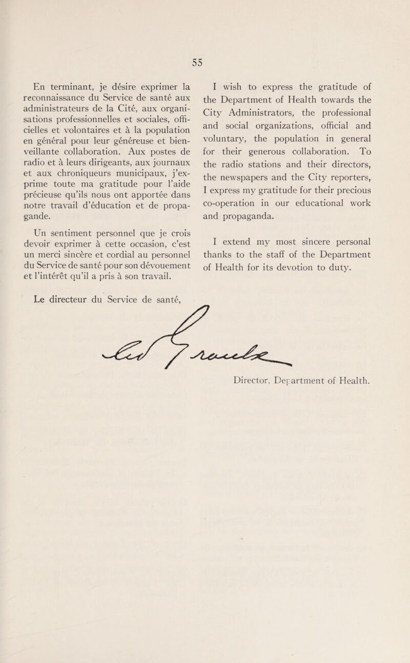 En terminant, je desire exprimer la reconnaissance du Service de sante aux administrateurs de la Cite, aux organi¬ sations professionnelles et sociales, offi- cielles et volontaires et a la population en general pour leur genereuse et bien- veillante collaboration. Aux postes de radio et a leurs dirigeants, aux journaux et aux chroniqueurs municipaux, j’ex- prime toute ma gratitude pour l’aide precieuse qu’ils nous ont apportee dans notre travail d’education et de propa- gande. Un sentiment personnel que je crois devoir exprimer a cette occasion, c’est un merci sincere et cordial au personnel du Service de sante pour son devouement et l’interet qu’il a pris a son travail. I wish to express the gratitude of the Department of Health towards the City Administrators, the professional and social organizations, official and voluntary, the population in general for their generous collaboration. To the radio stations and their directors, the newspapers and the City reporters, I express my gratitude for their precious co-operation in our educational work and propaganda. I extend my most sincere personal thanks to the staff of the Department of Health for its devotion to duty. Le directeur du Service de sante, Director, Department of Health.