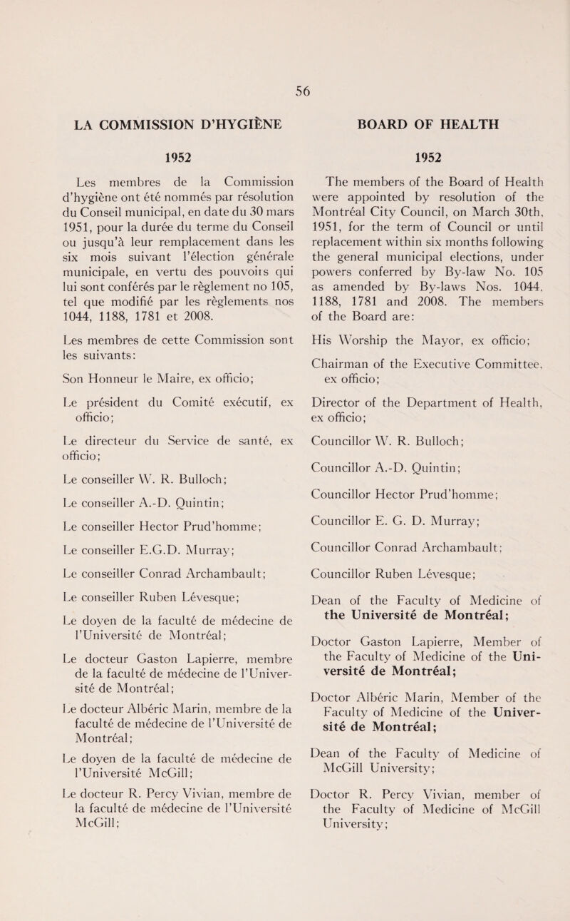 LA COMMISSION D’HYGIENE 1952 Les mernbres de la Commission d’hygiene ont ete no mm 6s par resolution du Conseil municipal, en date du 30 mars 1951, pour la duree du terme du Conseil ou jusqu’a leur remplacement dans les six mois suivant Telection gen6rale municipale, en vertu des pouvoirs qui lui sont conferes par le reglement no 105, tel que modifie par les reglements nos 1044, 1188, 1781 et 2008. Les mernbres de cette Commission sont les suivants: Son Honneur le Maire, ex officio; Le pr6sident du Comite executif, ex officio; Le directeur du Service de sante, ex officio; Le conseiller W. R. Bulloch; Le conseiller A.-D. Quintin; Le conseiller Hector Prud’homme; Le conseiller E.G.D. Murray; Le conseiller Conrad Archambault; Le conseiller Ruben Levesque; Le doyen de la faculte de medecine de l’Universite de Montreal; Le docteur Gaston Lapierre, membre de la faculte de medecine de 1’Univer¬ sity de Montreal; Le docteur Alberic Marin, membre de la faculte de medecine de l’Universite de Montreal; Le doyen de la faculte de medecine de l’Universite McGill; Le docteur R. Percy Vivian, membre de la faculte de m6decine de I’Universite McGill; BOARD OF HEALTH 1952 The members of the Board of Health were appointed by resolution of the Montreal City Council, on March 30th, 1951, for the term of Council or until replacement within six months following the general municipal elections, under powers conferred by By-law No. 105 as amended by By-laws Nos. 1044, 1188, 1781 and 2008. The members of the Board are: His Worship the Mayor, ex officio; Chairman of the Executive Committee, ex officio; Director of the Department of Health, ex officio; Councillor W. R. Bulloch; Councillor A.-D. Quintin; Councillor Hector Prud’homme; Councillor E. G. D. Murray; Councillor Conrad Archambault; Councillor Ruben Levesque; Dean of the Faculty of Medicine of the Universite de Montreal; Doctor Gaston Lapierre, Member of the Faculty of Medicine of the Uni¬ versity de Montreal; Doctor Alberic Marin, Member of the Faculty of Medicine of the Univer¬ sity de Montreal; Dean of the Faculty of Medicine of McGill University; Doctor R. Percy Vivian, member of the Faculty of Medicine of McGill University;