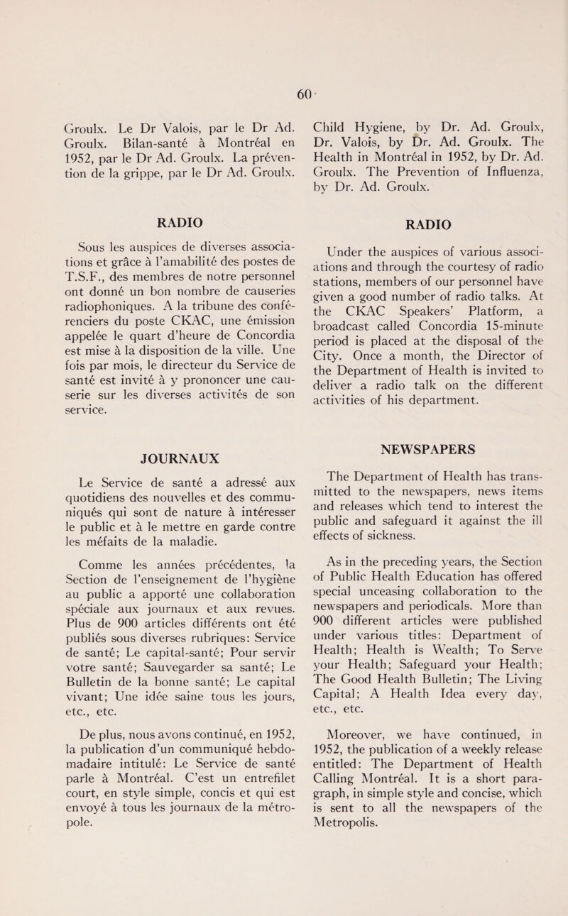 Groulx. Le Dr Valois, par le Dr Ad. Groulx. Bilan-sant6 a Montreal en 1952, par le Dr Ad. Groulx. La preven¬ tion de la grippe, par le Dr Ad. Groulx. RADIO Sous les auspices de diverses associa¬ tions et grace a l’amabilite des postes de T.S.F., des membres de notre personnel ont donn£ un bon nombre de causeries radiophoniques. A la tribune des confe- renciers du poste CKAC, une emission appel£e le quart d’heure de Concordia est mise & la disposition de la ville. Une fois par mois, le directeur du Service de sante est invite a y prononcer une cau- serie sur les diverses activites de son service. JOURNAUX Le Service de sante a adresse aux quotidiens des nouvelles et des commu¬ niques qui sont de nature a int6resser le public et a le mettre en garde contre les mefaits de la maladie. Comme les annees precedentes, la Section de l’enseignement de l’hygiene au public a apporte une collaboration speciale aux journaux et aux revues. Plus de 900 articles differents ont ete publics sous diverses rubriques: Service de sante; Le capital-sante; Pour servir votre sante; Sauvegarder sa sante; Le Bulletin de la bonne sante; Le capital vivant; Une id6e saine tous les jours, etc., etc. De plus, nous avons continue, en 1952, la publication d’un communique hebdo- madaire intitule: Le Service de sante parle a Montreal. C’est un entrefilet court, en style simple, concis et qui est envoye a tous les journaux de la metro- pole. Child Hygiene, by Dr. Ad. Groulx, Dr. Valois, by Dr. Ad. Groulx. The Health in Montreal in 1952, by Dr. Ad. Groulx. The Prevention of Influenza, by Dr. Ad. Groulx. RADIO Under the auspices of various associ¬ ations and through the courtesy of radio stations, members of our personnel have given a good number of radio talks. At the CKAC Speakers’ Platform, a broadcast called Concordia 15-minute period is placed at the disposal of the City. Once a month, the Director of the Department of Health is invited to deliver a radio talk on the different activities of his department. NEWSPAPERS The Department of Health has trans¬ mitted to the newspapers, news items and releases which tend to interest the public and safeguard it against the ill effects of sickness. As in the preceding years, the Section of Public Health Education has offered special unceasing collaboration to the newspapers and periodicals. More than 900 different articles were published under various titles: Department of Health; Health is Wealth; To Serve your Health; Safeguard your Health; The Good Health Bulletin; The Living Capital; A Health Idea every day, etc., etc. Moreover, we have continued, in 1952, the publication of a weekly release entitled: The Department of Health Calling Montreal. It is a short para¬ graph, in simple style and concise, which is sent to all the newspapers of the Metropolis.