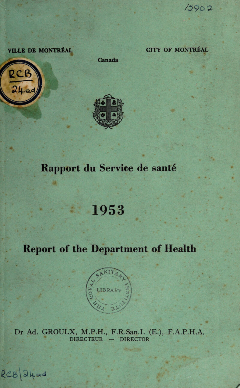 /59oa VILLE DE MONTREAL V . 'i. •. CITY OF MONTREAL * % Canada Rapport du Service de 8ante 1953 Report of the Department of Health /v/' VAX / Y library r'l \ V W>>- i’ rvy ■3 vy x<z , **»“*•' Dr Ad. GROULX, M.P.H., F.R.San.I. (E.), F.A.P.H.A. DIRECTEUR — DIRECTOR