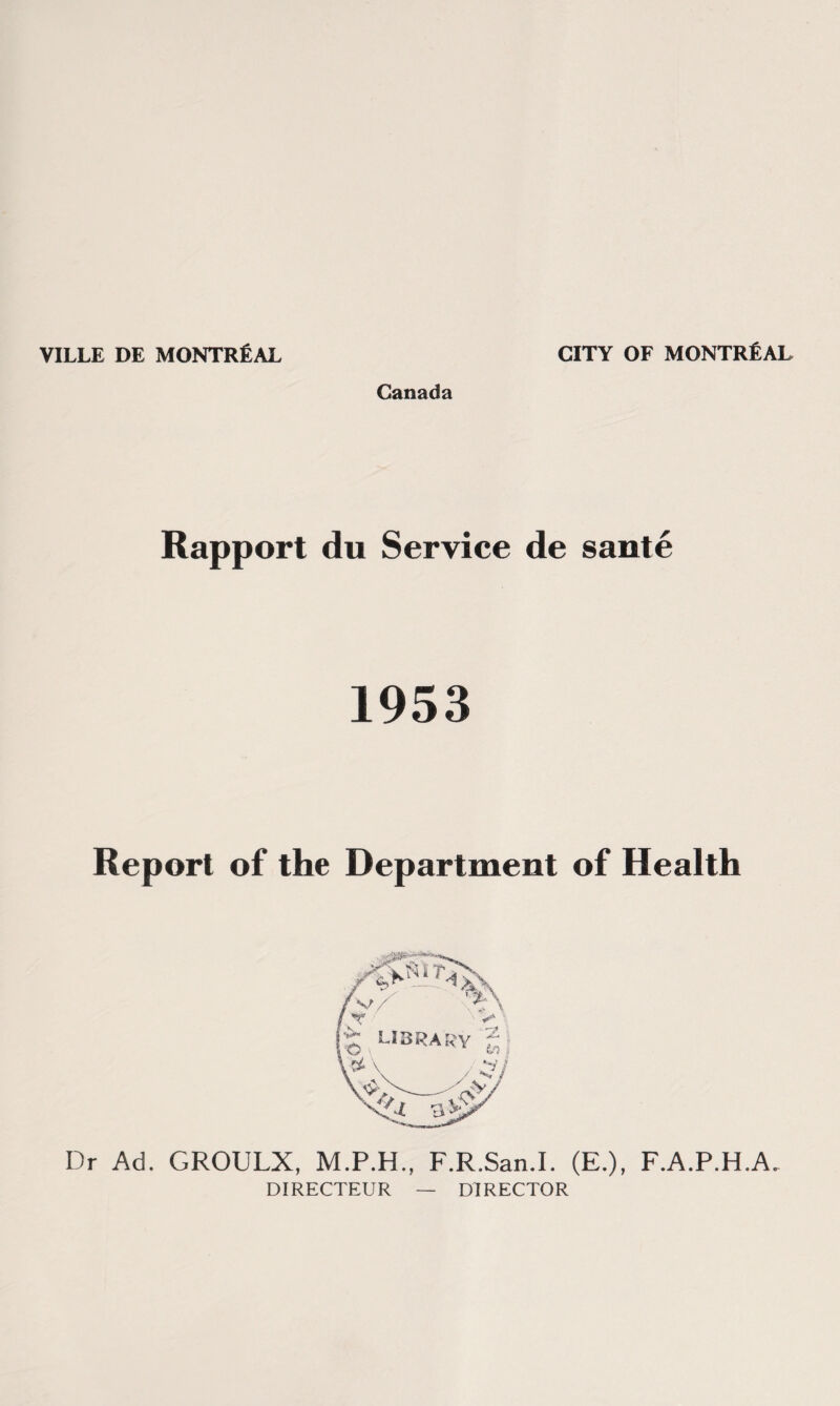 VILLE DE MONTREAL CITY OF MONTREAL Canada Rapport du Service de saute 1953 Report of the Department of Health Dr Ad. GROULX, F.R.San.I. (E.), F.A.P.H.A. DIRECTEUR — DIRECTOR