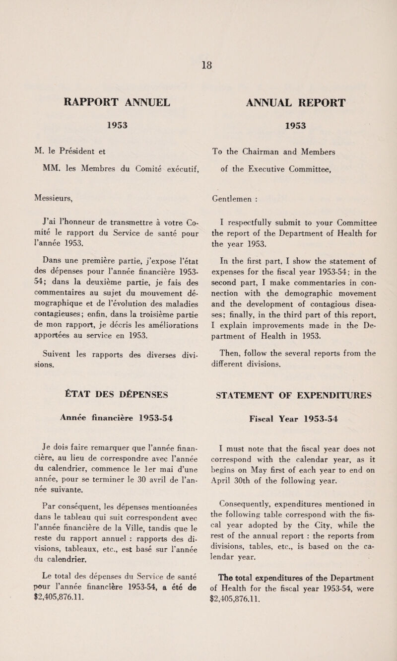 RAPPORT ANNUEL 1953 M. le President et MM. les Membres du Comite executif, Messieurs, J’ai l’honneur de transmettre a votre Co¬ mite le rapport du Service de sante pour Fannee 1953. Dans une premiere partie, j’expose 1’etat des depenses pour Fannee financiere 1953- 54; dans la deuxieme partie, je fais des commentaires au sujet du mouvement de- mographique et de revolution des maladies contagieuses; enfin, dans la troisieme partie de mon rapport, je decris les ameliorations apportees au service en 1953. Suivent les rapports des diverses divi¬ sions. fiTAT DES DEFENSES Annee financiere 1953-54 Je dois faire remarquer que Fannee finan¬ ciere, au lieu de correspondre avec Fannee du calendrier, commence le ler mai d’une annee, pour se terminer le 30 avril de Fan¬ nee suivante. Par consequent, les depenses mentionnees dans le tableau qui suit correspondent avec Fannee financiere de la Ville, tandis que le reste du rapport annuel : rapports des di¬ visions, tableaux, etc., est base sur Fannee du calendrier. Le total des depenses du Service de sante pour Fannee financiere 1953-54, a ete de $2,405,876.11. ANNUAL REPORT 1953 To the Chairman and Members of the Executive Committee, Gentlemen : I respectfully submit to your Committee the report of the Department of Health for the year 1953. In the first part, I show the statement of expenses for the fiscal year 1953-54; in the second part, I make commentaries in con¬ nection with the demographic movement and the development of contagious disea¬ ses; finally, in the third part of this report, I explain improvements made in the De¬ partment of Health in 1953. Then, follow the several reports from the different divisions. STATEMENT OF EXPENDITURES Fiscal Year 1953-54 I must note that the fiscal year does not correspond with the calendar year, as it begins on May first of each year to end on April 30th of the following year. Consequently, expenditures mentioned in the following table correspond with the fis¬ cal year adopted by the City, while the rest of the annual report : the reports from divisions, tables, etc., is based on the ca¬ lendar year. The total expenditures of the Department of Health for the fiscal year 1953-54, were $2,405,876.11.