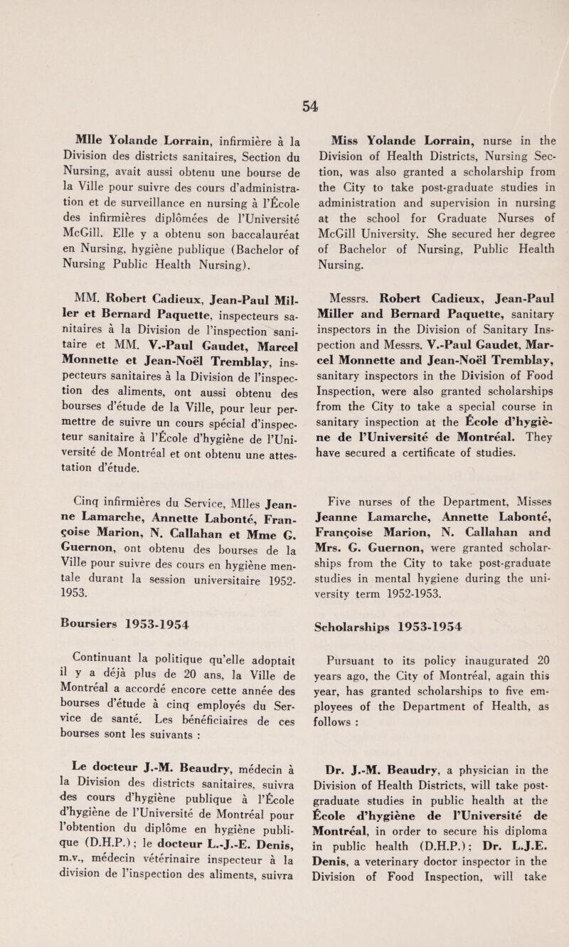 Mile Yolande Lorrain, infirmiere a la Division des districts sanitaires, Section du Nursing, avait aussi obtenu une bourse de la Ville pour suivre des cours d’administra- tion et de surveillance en nursing a l’Ecole des infirmieres diplomees de FUniversite McGill. Elle y a obtenu son baccalaureat en Nursing, hygiene publique (Bachelor of Nursing Public Health Nursing). MM. Robert Cadieux, Jean-Paul Mil¬ ler et Bernard Paquette, inspecteurs sa¬ nitaires a la Division de l’inspection sani- taire et MM. V.-Paul Gaudet, Marcel Monnette et Jean-Noel Tremblay, ins¬ pecteurs sanitaires a la Division de l’inspec- tion des aliments, ont aussi obtenu des bourses d etude de la Ville, pour leur per- mettre de suivre un cours special d’inspec- teur sanitaire a l’Ecole d’hygiene de FUni¬ versite de Montreal et ont obtenu une attes¬ tation d’etude. Cinq infirmieres du Service, Miles Jean¬ ne Lamarche, Annette Labonte, Fran¬ ce Marion, N. Callahan et Mme G. Guernon, ont obtenu des bourses de la Ville pour suivre des cours en hygiene men- tale durant la session universitaire 1952- 1953. Boursiers 1953-1954 Continuant la politique qu’elle adoptait il y a deja plus de 20 ans, la Ville de Montreal a accorde encore cette annee des bourses d’etude a cinq employes du Ser¬ vice de sante. Les beneficiaires de ces bourses sont les suivants : Le docteur J.-M. Beaudry, medecin a la Division des districts sanitaires, suivra des cours d’hygiene publique a l’ficole d’hygiene de FUniversite de Montreal pour 1 obtention du diplome en hygiene publi¬ que (D.H.P.); le docteur L.-J.-E. Denis, m.v., medecin veterinaire inspecteur a la division de Finspection des aliments, suivra Miss Yolande Lorrain, nurse in the Division of Health Districts, Nursing Sec¬ tion, was also granted a scholarship from the City to take post-graduate studies in administration and supervision in nursing at the school for Graduate Nurses of McGill University. She secured her degree of Bachelor of Nursing, Public Health Nursing. Messrs. Robert Cadieux, Jean-Paul Miller and Bernard Paquette, sanitary inspectors in the Division of Sanitary Ins¬ pection and Messrs. V.-Paul Gaudet, Mar¬ cel Monnette and Jean-Noel Tremblay, sanitary inspectors in the Division of Food Inspection, were also granted scholarships from the City to take a special course in sanitary inspection at the Ecole d’hygie¬ ne de l’Universite de Montreal. They have secured a certificate of studies. Five nurses of the Department, Misses Jeanne Lamarche, Annette Labonte, Fran^oise Marion, N. Callahan and Mrs. G. Guernon, were granted scholar¬ ships from the City to take post-graduate studies in mental hygiene during the uni¬ versity term 1952-1953. Scholarships 1953-1954 Pursuant to its policy inaugurated 20 years ago, the City of Montreal, again this year, has granted scholarships to five em¬ ployees of the Department of Health, as follows : Dr. J.-M. Beaudry, a physician in the Division of Health Districts, will take post¬ graduate studies in public health at the Lcole d’hygiene de l’Universite de Montreal, in order to secure his diploma in public health (D.H.P.); Dr. L.J.E. Denis, a veterinary doctor inspector in the Division of Food Inspection, will take