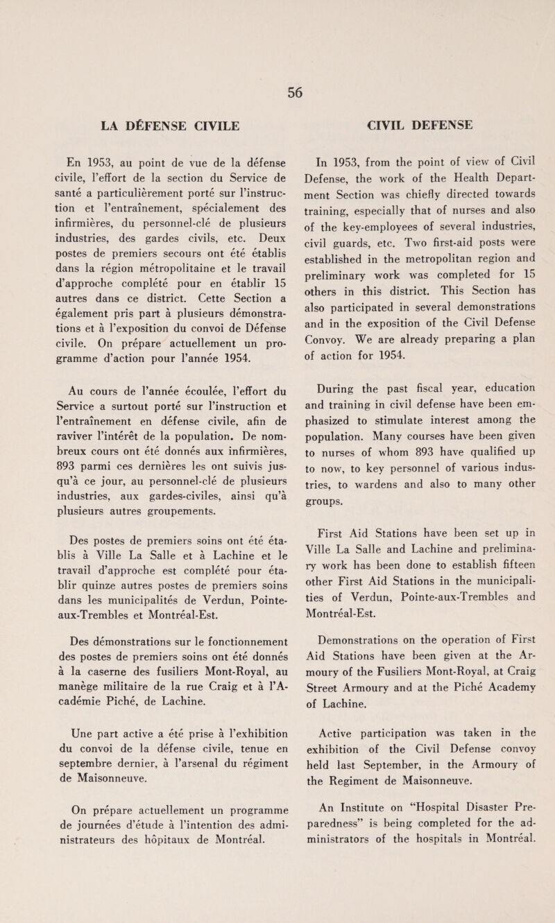 LA DEFENSE CIVILE En 1953, au point de vue de la defense civile, Feffort de la section du Service de sante a particulierement porte sur l’instruc- tion et 1’entrainement, specialement des infirmieres, du personnel-cle de plusieurs industries, des gardes civils, etc. Deux postes de premiers secours ont ete etablis dans la region metropolitaine et le travail d’approche complete pour en etablir 15 autres dans ce district. Cette Section a egalement pris part a plusieurs demonstra¬ tions et a F exposition du convoi de Defense civile. On prepare actuellement un pro¬ gramme d’action pour l’annee 1954. Au cours de l’annee ecoulee, 1’effort du Service a surtout porte sur Finstruction et l’entrainement en defense civile, afin de raviver l’interet de la population. De nom- breux cours ont ete donnes aux infirmieres, 893 parmi ces dernieres les ont suivis jus- qu’a ce jour, au personnel-cle de plusieurs industries, aux gardes-civiles, ainsi qu’a plusieurs autres groupements. Des postes de premiers soins ont ete eta¬ blis a Ville La Salle et a Lachine et le travail d’approche est complete pour eta¬ blir quinze autres postes de premiers soins dans les municipalites de Verdun, Pointe- aux-Trembles et Montreal-Est. Des demonstrations sur le fonctionnement des postes de premiers soins ont ete donnes a la caserne des fusiliers Mont-Royal, au manege militaire de la rue Craig et a 1’A- cademie Piche, de Lachine. Une part active a ete prise a l’exhibition du convoi de la defense civile, tenue en septembre dernier, a l’arsenal du regiment de Maisonneuve. On prepare actuellement un programme de joumees d’etude a l’intention des admi- nistrateurs des hopitaux de Montreal. CIVIL DEFENSE In 1953, from the point of view of Civil Defense, the work of the Health Depart¬ ment Section was chiefly directed towards training, especially that of nurses and also of the key-employees of several industries, civil guards, etc. Two first-aid posts were established in the metropolitan region and preliminary work was completed for 15 others in this district. This Section has also participated in several demonstrations and in the exposition of the Civil Defense Convoy. We are already preparing a plan of action for 1954. During the past fiscal year, education and training in civil defense have been em¬ phasized to stimulate interest among the population. Many courses have been given to nurses of whom 893 have qualified up to now, to key personnel of various indus¬ tries, to wardens and also to many other groups. First Aid Stations have been set up in Ville La Salle and Lachine and prelimina¬ ry work has been done to establish fifteen other First Aid Stations in the municipali¬ ties of Verdun, Pointe-aux-Trembles and Montreal-Est. Demonstrations on the operation of First Aid Stations have been given at the Ar¬ moury of the Fusiliers Mont-Royal, at Craig Street Armoury and at the Piche Academy of Lachine. Active participation was taken in the exhibition of the Civil Defense convoy held last September, in the Armoury of the Regiment de Maisonneuve. An Institute on “Hospital Disaster Pre¬ paredness” is being completed for the ad¬ ministrators of the hospitals in Montreal.