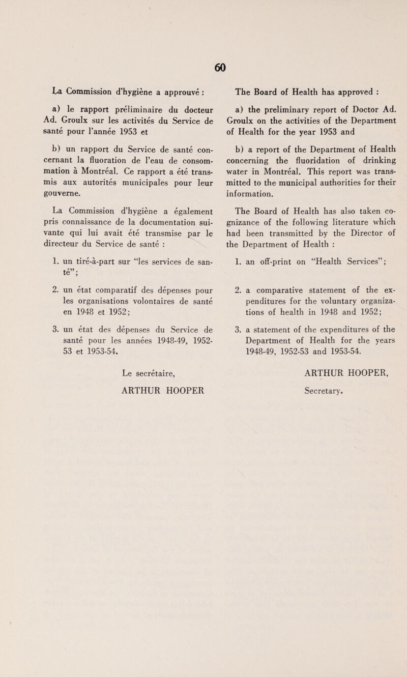 La Commission d’hygiene a approuve : a) le rapport preliminaire du docteur Ad. Groulx sur les activites du Service de sante pour l’annee 1953 et b) un rapport du Service de sante con- cemant la fluoration de l’eau de consom- mation a Montreal. Ce rapport a ete trans- mis aux autorites municipales pour leur gouveme. La Commission d’hygiene a egalement pris connaissance de la documentation sui- vante qui lui avait ete transmise par le directeur du Service de sante : 1. un tire-a-part sur “les services de san¬ te”; 2. un etat comparatif des depenses pour les organisations volontaires de sante en 1948 et 1952; 3. un etat des depenses du Service de sante pour les annees 1948-49, 1952- 53 et 1953-54. Le secretaire, ARTHUR HOOPER The Board of Health has approved : a) the preliminary report of Doctor Ad. Groulx on the activities of the Department of Health for the year 1953 and b) a report of the Department of Health concerning the fluoridation of drinking water in Montreal. This report was trans¬ mitted to the municipal authorities for their information. The Board of Health has also taken co¬ gnizance of the following literature which had been transmitted by the Director of the Department of Health : 1. an off-print on “Health Services”; 2. a comparative statement of the ex¬ penditures for the voluntary organiza¬ tions of health in 1948 and 1952; 3. a statement of the expenditures of the Department of Health for the years 1948-49, 1952-53 and 1953-54. ARTHUR HOOPER, Secretary.