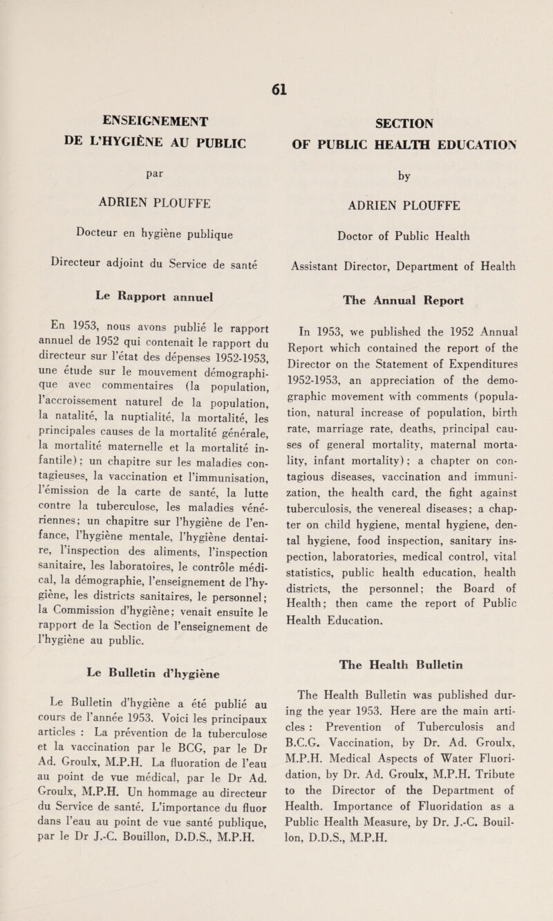 ENSEIGNEMENT DE L’HYGlfiNE AU PUBLIC 61 SECTION OF PUBLIC HEALTH EDUCATION par ADRIEN PLOUFFE Docteur en hygiene publique Directeur adjoint du Service de sante Le Rapport annuel En 1953, nous avons publie le rapport annuel de 1952 qui contenait le rapport du directeur sur l’etat des depenses 1952-1953, une etude sur le mouvement demographi- que avec commentaires (la population, l’accroissement naturel de la population, la natalite, la nuptialite, la mortalite, les principales causes de la mortalite generale, la mortalite maternelle et la mortalite in¬ fantile) ; un chapitre sur les maladies con- tagieuses, la vaccination et 1’immunisation, 1 emission de la carte de sante, la lutte contre la tuberculose, les maladies vene- riennes; un chapitre sur l’hygiene de Pen¬ zance, l’hygiene mentale, Phygiene dentai- re, l’inspection des aliments, Pinspection sanitaire, les laboratoires, le controle medi¬ cal, la demography, Penseignement de Phy¬ giene, les districts sanitaires, le personnel; la Commission d’hygiene; venait ensuite le rapport de la Section de Penseignement de Phygiene au public. Le Bulletin d’hygiene Le Bulletin d’hygiene a ete publie au cours de l’annee 1953. Voici les principaux articles : La prevention de la tuberculose et la vaccination par le BCG, par le Dr Ad. Groulx, M.P.H. La fluoration de l’eau au point de vue medical, par le Dr Ad. Groulx, M.P.H. Un hommage au directeur du Service de sante. L’importance du fluor dans Peau au point de vue sante publique, par le Dr J.-C. Bouillon, D.D.S., M.P.H. by ADRIEN PLOUFFE Doctor of Public Health Assistant Director, Department of Health The Annual Report In 1953, we published the 1952 Annual Report which contained the report of the Director on the Statement of Expenditures 1952-1953, an appreciation of the demo¬ graphic movement with comments (popula¬ tion, natural increase of population, birth rate, marriage rate, deaths, principal cau¬ ses of general mortality, maternal morta¬ lity, infant mortality); a chapter on con¬ tagious diseases, vaccination and immuni¬ zation, the health card, the fight against tuberculosis, the venereal diseases; a chap¬ ter on child hygiene, mental hygiene, den¬ tal hygiene, food inspection, sanitary ins¬ pection, laboratories, medical control, vital statistics, public health education, health districts, the personnel; the Board of Health; then came the report of Public Health Education. The Health Bulletin The Health Bulletin was published dur¬ ing the year 1953. Here are the main arti¬ cles : Prevention of Tuberculosis and B.C.G. Vaccination, by Dr. Ad. Groulx, M.P.H. Medical Aspects of Water Fluori¬ dation, by Dr. Ad. Groulx, M.P.H. Tribute to the Director of the Department of Health. Importance of Fluoridation as a Public Health Measure, by Dr. J.-C. Bouil¬ lon, D.D.S., M.P.H.