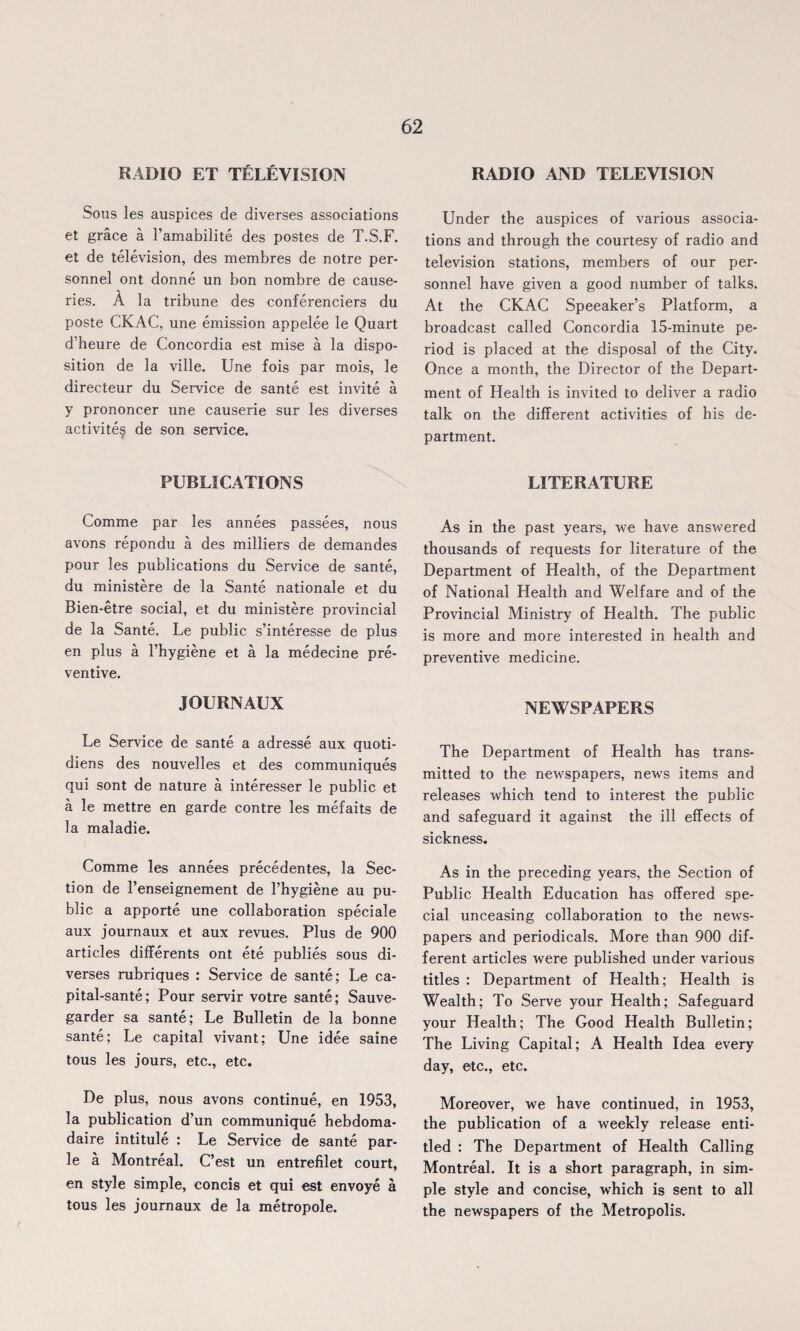 RADIO ET TELEVISION Sous les auspices de diverses associations et grace a l’amabilite des postes de T.S.F. et de television, des membres de notre per¬ sonnel ont donne un bon nombre de cause- ries. A la tribune des conferenciers du poste CKAC, une emission appelee le Quart d heure de Concordia est mise a la dispo¬ sition de la ville. Une fois par mois, le directeur du Service de sante est invite a y prononcer une causerie sur les diverses activite? de son service. PUBLICATIONS Comme par les annees passees, nous avons repondu a des milliers de demandes pour les publications du Service de sante, du ministere de la Sante nationale et du Bien-etre social, et du ministere provincial de la Sante. Le public s’interesse de plus en plus a l’hygiene et a la medecine pre¬ ventive. JOURNAUX Le Service de sante a adresse aux quoti- diens des nouvelles et des communiques qui sont de nature a interesser le public et a le mettre en garde contre les mefaits de la maladie. Comme les annees precedentes, la Sec¬ tion de l’enseignement de l’hygiene au pu¬ blic a apporte une collaboration speciale aux journaux et aux revues. Plus de 900 articles differents ont ete publies sous di¬ verses rubriques : Service de sante; Le ca- pital-sante; Pour servir votre sante; Sauve- garder sa sante; Le Bulletin de la bonne sante; Le capital vivant; Une idee saine tous les jours, etc., etc. De plus, nous avons continue, en 1953, la publication d’un communique hebdoma- daire intitule : Le Service de sante par- le a Montreal. C’est un entrefilet court, en style simple, concis et qui est envoye a tous les journaux de la metropole. RADIO AND TELEVISION Under the auspices of various associa¬ tions and through the courtesy of radio and television stations, members of our per¬ sonnel have given a good number of talks. At the CKAC Speeaker’s Platform, a broadcast called Concordia 15-minute pe¬ riod is placed at the disposal of the City. Once a month, the Director of the Depart¬ ment of Health is invited to deliver a radio talk on the different activities of his de¬ partment. LITERATURE As in the past years, we have answered thousands of requests for literature of the Department of Health, of the Department of National Health and Welfare and of the Provincial Ministry of Health. The public is more and more interested in health and preventive medicine. NEWSPAPERS The Department of Health has trans¬ mitted to the newspapers, news items and releases which tend to interest the public and safeguard it against the ill effects of sickness. As in the preceding years, the Section of Public Health Education has offered spe¬ cial unceasing collaboration to the news¬ papers and periodicals. More than 900 dif¬ ferent articles were published under various titles : Department of Health; Health is Wealth; To Serve your Health; Safeguard your Health; The Good Health Bulletin; The Living Capital; A Health Idea every day, etc., etc. Moreover, we have continued, in 1953, the publication of a weekly release enti¬ tled : The Department of Health Calling Montreal. It is a short paragraph, in sim¬ ple style and concise, which is sent to all the newspapers of the Metropolis.