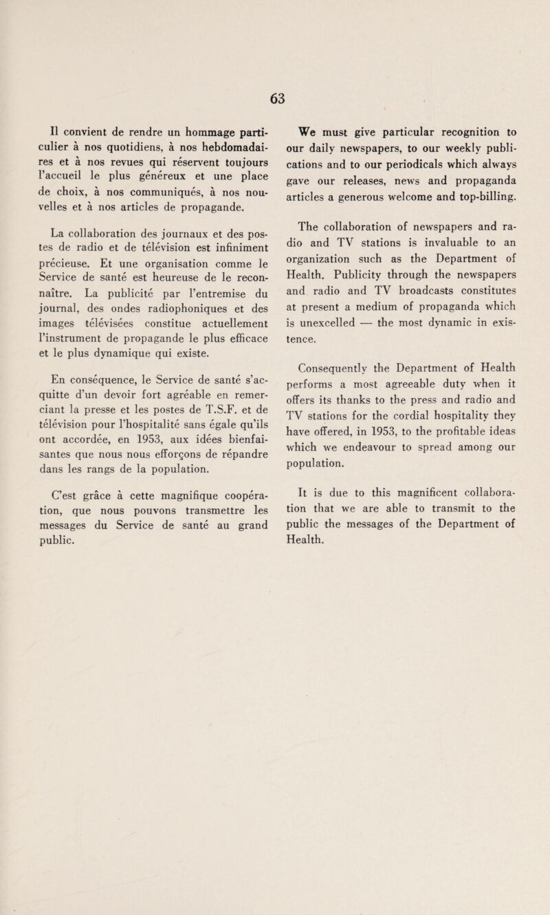 II convient de rendre un hommage parti- culier a nos quotidiens, a nos hebdomadai- res et a nos revues qui reservent toujours l’accueil le plus genereux et une place de choix, a nos communiques, a nos nou- velles et a nos articles de propagande. La collaboration des journaux et des pos- tes de radio et de television est infiniment precieuse. Et une organisation comme le Service de sante est heureuse de le recon- naitre. La publicite par l’entremise du journal, des ondes radiophoniques et des images televisees constitue actuellement l’instrument de propagande le plus efficace et le plus dynamique qui existe. En consequence, le Service de sante s’ac- quitte d’un devoir fort agreable en remer- ciant la presse et les postes de T.S.F. et de television pour l’hospitalite sans egale qu’ils ont accordee, en 1953, aux idees bienfai- santes que nous nous efforQons de repandre dans les rangs de la population. C’est grace a cette magnifique coopera¬ tion, que nous pouvons transmettre les messages du Service de sante au grand public. We must give particular recognition to our daily newspapers, to our weekly publi¬ cations and to our periodicals which always gave our releases, news and propaganda articles a generous welcome and top-billing. The collaboration of newspapers and ra¬ dio and TV stations is invaluable to an organization such as the Department of Health. Publicity through the newspapers and radio and TV broadcasts constitutes at present a medium of propaganda which is unexcelled — the most dynamic in exis¬ tence. Consequently the Department of Health performs a most agreeable duty when it offers its thanks to the press and radio and TV stations for the cordial hospitality they have offered, in 1953, to the profitable ideas which we endeavour to spread among our population. It is due to this magnificent collabora¬ tion that we are able to transmit to the public the messages of the Department of Health.