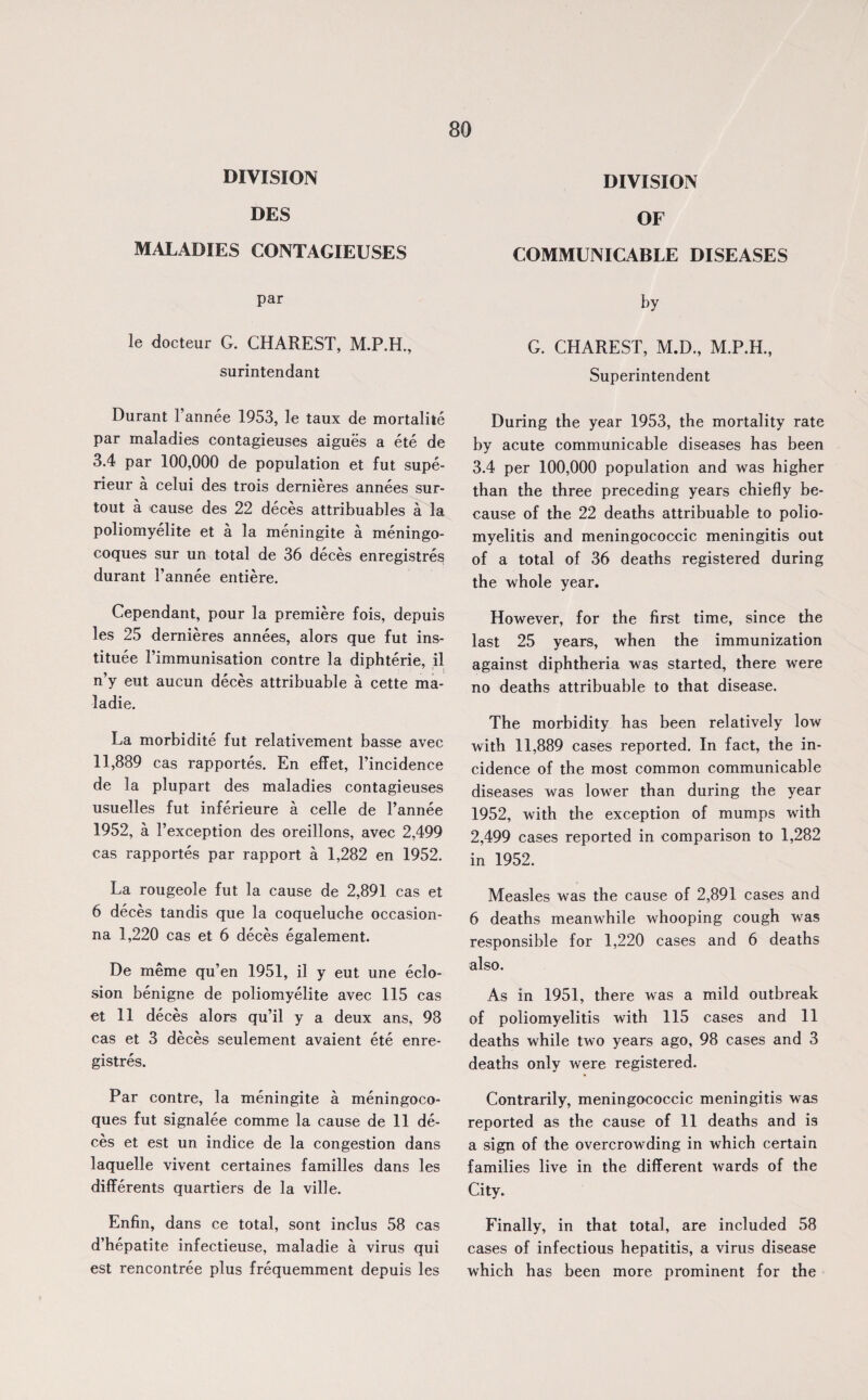 DIVISION DES MALADIES CONTAGIEUSES par le docteur G. CHAREST, M.P.H, surintendant Durant Fannee 1953, le taux de mortalite par maladies contagieuses aigues a ete de 3.4 par 100,000 de population et fut supe- rieur a celui des trois dernieres annees sur- tout a cause des 22 deces attribuables a la poliomyelite et a la meningite a meningo- coques sur un total de 36 deces enregistres durant Fannee entiere. Cependant, pour la premiere fois, depuis les 25 dernieres annees, alors que fut ins¬ titute Fimmunisation contre la diphterie, il n’y eut aucun deces attribuable a cette ma¬ la die. La morbidite fut relativement basse avec 11,889 cas rapportes. En effet, l’incidence de la plupart des maladies contagieuses usuelles fut inferieure a celle de Fannee 1952, a Fexception des oreillons, avec 2,499 cas rapportes par rapport a 1,282 en 1952. La rougeole fut la cause de 2,891 cas et 6 deces tandis que la coqueluche occasion- na 1,220 cas et 6 deces egalement. De meme qu’en 1951, il y eut une eclo- sion benigne de poliomyelite avec 115 cas et 11 deces alors qu’il y a deux ans, 98 cas et 3 deces seulement avaient ete enre¬ gistres. Par contre, la meningite a meningoco- ques fut signalee comme la cause de 11 de¬ ces et est un indice de la congestion dans laquelle vivent certaines families dans les differents quartiers de la ville. Enfin, dans ce total, sont inclus 58 cas d’hepatite infectieuse, maladie a virus qui est rencontree plus frequemment depuis les DIVISION OF COMMUNICABLE DISEASES by G. CHAREST, M.D., M.P.H., Superintendent During the year 1953, the mortality rate by acute communicable diseases has been 3.4 per 100,000 population and was higher than the three preceding years chiefly be¬ cause of the 22 deaths attribuable to polio¬ myelitis and meningococcic meningitis out of a total of 36 deaths registered during the whole year. However, for the first time, since the last 25 years, when the immunization against diphtheria was started, there were no deaths attribuable to that disease. The morbidity has been relatively low with 11,889 cases reported. In fact, the in¬ cidence of the most common communicable diseases was lower than during the year 1952, with the exception of mumps with 2,499 cases reported in comparison to 1,282 in 1952. Measles was the cause of 2,891 cases and 6 deaths meanwhile whooping cough was responsible for 1,220 cases and 6 deaths also. As in 1951, there was a mild outbreak of poliomyelitis with 115 cases and 11 deaths while two years ago, 98 cases and 3 deaths only were registered. Contrarily, meningococcic meningitis was reported as the cause of 11 deaths and is a sign of the overcrowding in which certain families live in the different wards of the City. Finally, in that total, are included 58 cases of infectious hepatitis, a virus disease which has been more prominent for the