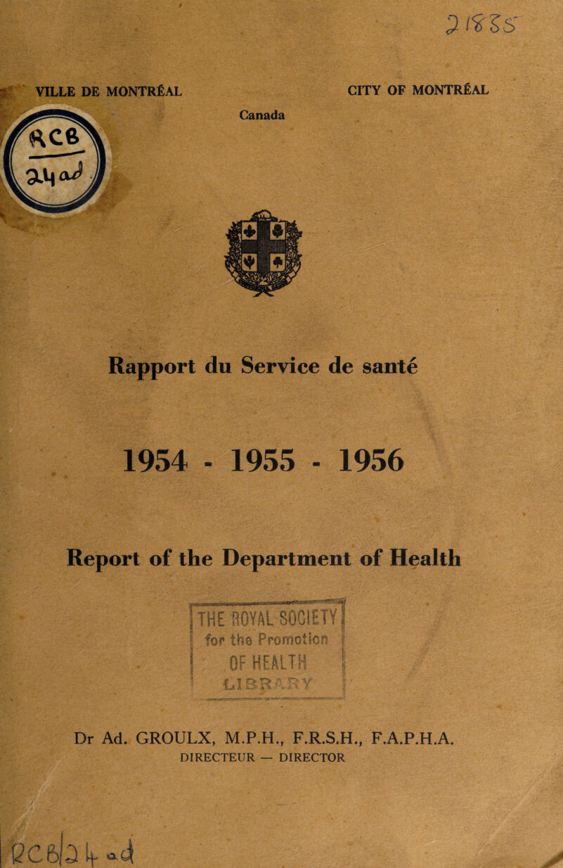 VILLE DE MONTREAL CITY OF MONTREAL Canada Rapport du Service de sante 1954 - 1955 - 1956 Report of the Department of Health Dr Ad. GROULX, F.R.S.H., F.A.P.H.A. DIRECTEUR — DIRECTOR