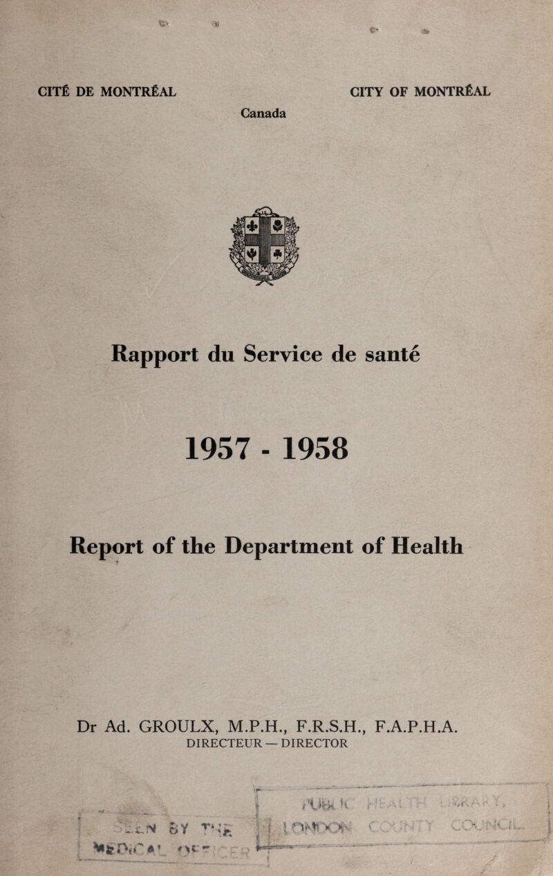 Canada Rapport du Service de sante 1957 - 1958 Report of the Department of Health Dr Ad. GROULX, M.P.H., F.R.S.H., F.A.P.H.A. DIRECTEUR — DIRECTOR