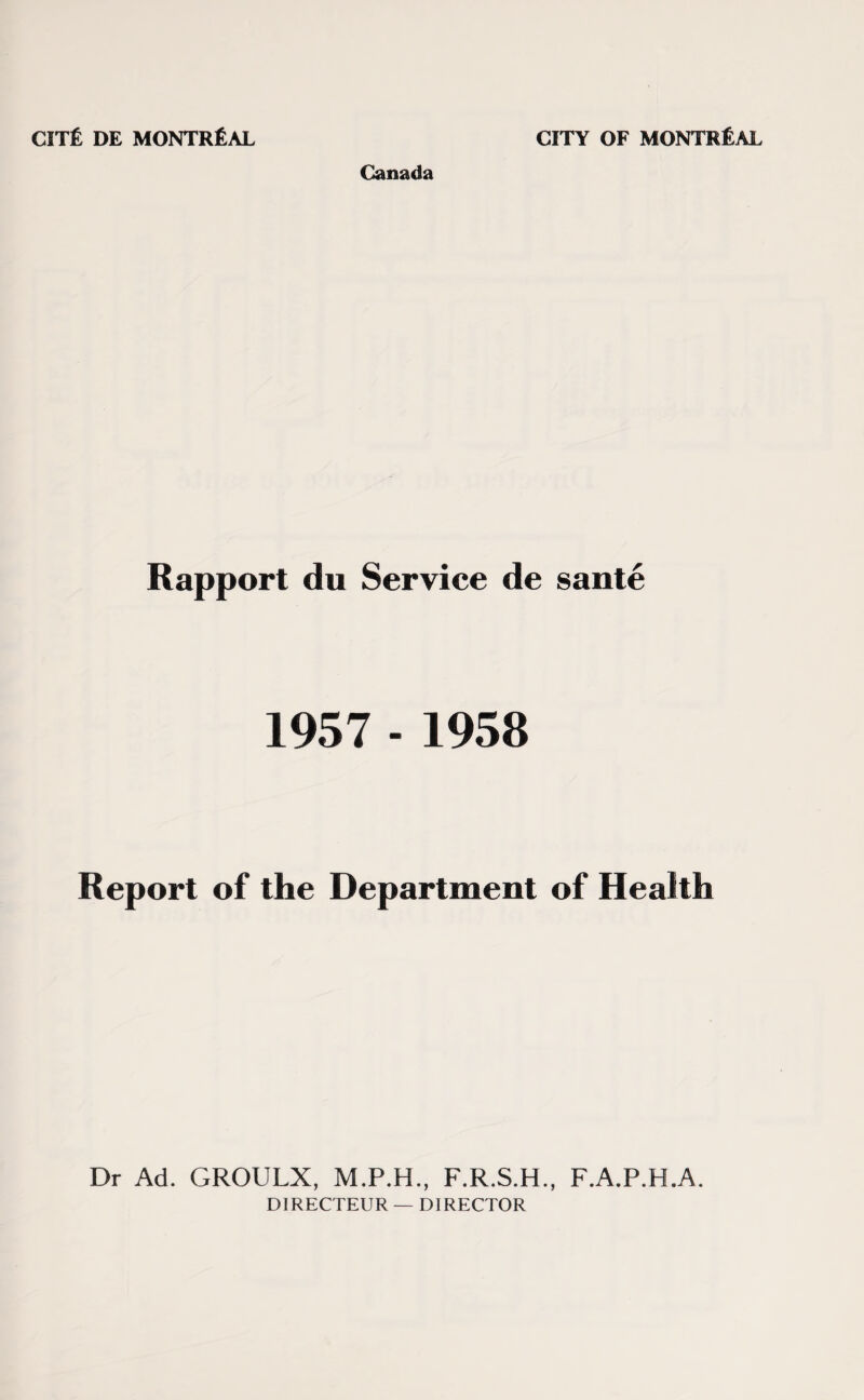 Canada Rapport du Service de sante 1957 - 1958 Report of the Department of Health Dr Ad. GROULX, M.P.H., F.R.S.H., F.A.P.H.A. DIRECTEUR — DIRECTOR