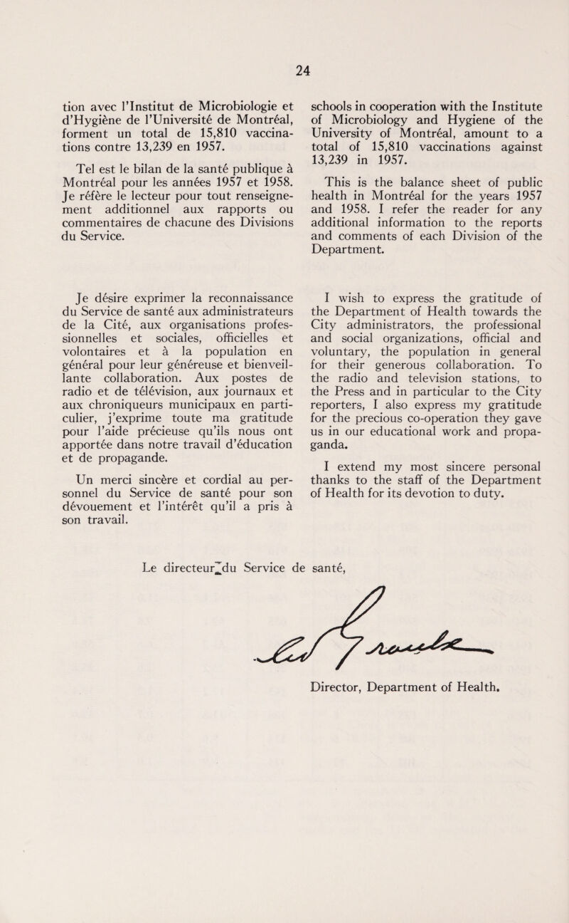 tion avec l’lnstitut de Microbiologie et d’Hygiene de l’Universite de Montreal, forment un total de 15,810 vaccina¬ tions contre 13,239 en 1957. Tel est le bilan de la sante publique a Montreal pour les annees 1957 et 1958. Je refere le lecteur pour tout renseigne- ment additionnel aux rapports ou commentaires de chacune des Divisions du Service. Je desire exprimer la reconnaissance du Service de sante aux administrateurs de la Cite, aux organisations profes- sionnelles et sociales, officielles et volontaires et a la population en general pour leur genereuse et bienveil- lante collaboration. Aux postes de radio et de television, aux journaux et aux chroniqueurs municipaux en parti- culier, j’exprime toute ma gratitude pour l’aide precieuse qu’ils nous ont apportee dans notre travail d’education et de propagande. Un merci sincere et cordial au per¬ sonnel du Service de sante pour son devouement et 1’interet qu’il a pris a son travail. schools in cooperation with the Institute of Microbiology and Hygiene of the University of Montreal, amount to a total of 15,810 vaccinations against 13,239 in 1957. This is the balance sheet of public health in Montreal for the years 1957 and 1958. I refer the reader for any additional information to the reports and comments of each Division of the Department. I wish to express the gratitude of the Department of Health towards the City administrators, the professional and social organizations, official and voluntary, the population in general for their generous collaboration. To the radio and television stations, to the Press and in particular to the City reporters, I also express my gratitude for the precious co-operation they gave us in our educational work and propa¬ ganda. I extend my most sincere personal thanks to the staff of the Department of Health for its devotion to duty. Le directeur^du Service de sante, Director, Department of Health.