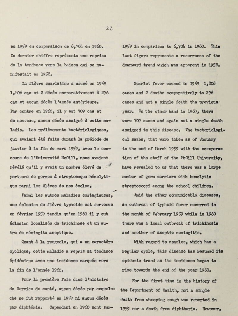 Ce dernier chiffre repr!sente line reprise de la tendance vers la baisse qui se ma- nifestait en 19£8« La filvre scarlatina a caus! en 19^9 1,806 cas et 2 deeds comparativemant & 296 cas et aucun d!c!s lfannee antorieure* Par contre en I960, il y eut 709 cas et de nouveau, aucun deeds assign! d cette ma- ladie* Les preldvements bacterlologiques, qui avaient It! faits durant la ptrliode de Janvier d la fin de mars 19£>9» avec le con- cours de l’Uhiversitl McGill, nous avaient revel! qufil y avait uh nombre llev! de - porteurs de gormes d streptocoque hlmolyti- que parmi les olives de nos Icoles. Ihrmi les autros maladies contagieuses, une Iclosion de fidvre typhoids ost survenue en fevrier 195>9 tandis qu*en I960 il y eut Iclosion localisle de trichinose et un au¬ tre de meningite aseptique* Quant d la rougeole, qui a un caractdre cyclique, cette maladie a repris sa tendance Ipideraique avec une incidence marqule vers la fin de Fannie I960* Pour la prenridre fois dans Phistoire du Service do santl, aucun dieIs par coquelu- che ne fut rapport! en 19^9 ni aucun dlcds last figure represents a recurrence of the downward trend which was apparent in 1958* Scarlet fever caused in 195>9 1,806 cases and 2 deaths comparatively to 296 cases and not a single death the previous year. On the other hand in i960, there wore 709 cases and again not a single death assigned to this disease. The bacteriologi¬ cal swabs, that wero taken as of January to the end of March 19£9 with the co-opera¬ tion of the staff of the MbGill University, have revealed to us that thero was a large number of germ carriers with hemolytic streptococci among the school children* Amid the other communicable diseases, an outbreak of typhoid fever occurred in the month of February 19^9 while in I960 there was a local outbreak cf trichinosis and another of aseptic meningitis* With regard to measles, which has a regular cycle, thi3 disease has resumed its epidemic trend as its incidence began to rise towards the end of the yoar I960* For the first time in the history of the Department of Health, not a single death from whooping cough was reported in pop diphterie. Cependant en I960 sont sur- 19g9 a death diphtheria. However,