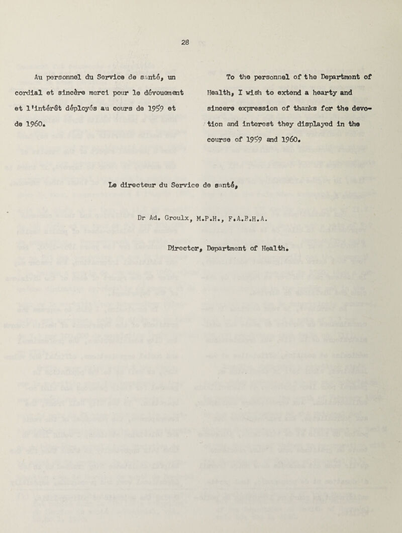 Au personnel du Service de sante* nn cordial et sincere mere! pour le devouoment et lHnterdt deployes au cours de 1959 et de I960* To the personnel of t he Department of Health* I wish to extend a hearty and sincere expression of thanks for the devo¬ tion and interest they displayed in the course of 1959 and I960* Le directeur du Service de santl. Dr Ad, Groulx, M.P.H., F.A.P.H.A, Director* Department of Health*