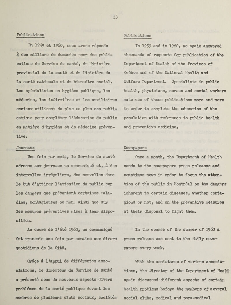 Publications En 19* *>9 st I960, nous avons repondu a des milliers de domandes pour dos publi- cations du Service de santo, du Miniature provincial de la sante et du IUnistSre de la santo nationals et du bien-dtre social, Les specialist os en hygi&ne publique, les mddecins, les infirmi'res et les auxiliairoo sociaux utilisent de plus en plus ces publi¬ cations pour completer l'education du public en mati&ro d’hygilne et de medecine preven¬ tive, Joumaux Une fois par mois, le Service de santd adresso aux joumaux un communiqul et, A des • t intervalles irroguliers, des nouvelles dans le but d*attiror l*attention du public sur les dangers que prcsentent certaines mala¬ dies, contagiouses ou non, ainsi que sur les mesures preventives mises A leur dispo¬ sition, Au cours de l*et6 i960, un communique fut transmis une fois par semaine aux divers quotidions de la Cite* Qrdce A l*appui dd diffdrentes asso- a ciatioils, le directeur du Service de sante a presente sous de nouveaux aspects divers problAmes do la sante publique devant les membre3 de plusieurs clubs sociaux, societes Publications In 19E>9 and in i960, t/o again answered thousands of requests for publication of the Department of Health of the Province of Quebec and of the National Health and Welfare Department. Specialists in public health, physicians, nurses and social workers make use of these publicat ions more and more in order to complete the education of the population with reference to public health and preventive medicine* Newspapers Once a month, the Department of Health sends to the newspapers press releases and sometimes news in order to focus the atten¬ tion of the public in Montreal on the dangers inherent to certain diseases, whether conta¬ gious or not, and on the preventive measures at their disposal to fight them. In the course of the summer of i960 a press release was sont to the daily news¬ papers every week* With the assistance of various associa¬ tions, the Director of the Department of Heall) again discussed different aspects of certain health problems before the members of s everal social clubs, medical and para-medical